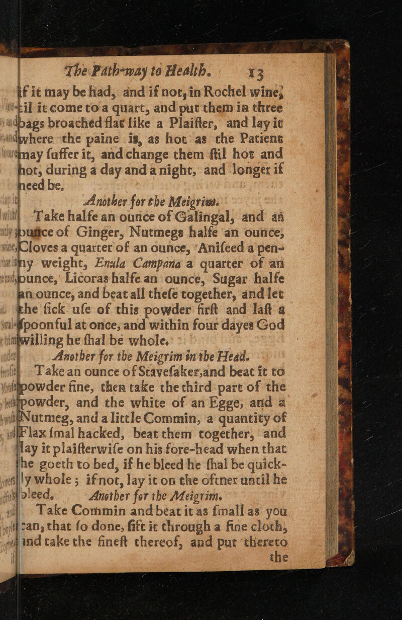 if i¢ may be had, and if not, in Rochel wine, iil ie come to a quart, and put them ia three idbags broached flac like a Plaifler, and lay ic “iidyyhere the paine is, as hot as che Patiens u@may fuffer it, and change them ftil hot and ot, during a day anda night, and longer if need be, | Another for the Meigrim. it} ‘Take halfe an ounce of Galingal, and af Ny re of Ginger, Nutmegs halfe an ounce, ine(Cloves a quarter of an ounce, ’Anifeed a pen- witny weight, Enala Campana a quarter of an vinejounce,' Licoras halfe an ounce, Sugar halfe an.ounce, and beat all thefe together, and let the fick. ufe of this powder firft and laft a a*fpoontul at once; and within four dayes God :tinhwilling he thal be whole, &gt; | Another for the Meigrim sn the Head. wit Take an ounce of Stavefaker,and beat it to owder fine, ther take the third part of the owder, and the white of an Egge, and a Wutmeég, and alittle Commin, a quantity of Wit lax {mal hacked, beat them together, and lay it plaifterwife on his fore-head when that he goeth to bed, if he bleed he fhal be quick- wally whole; ifnot, lay ic on the oftner until he fost pleed, Anather for the Meigrim. gi) Lake Commin and beat it as {mall as you jit} Can, that fo done, fite it through a fine cloth, «and cake the fineft thereof, and put ‘thereto i] the 12 aera