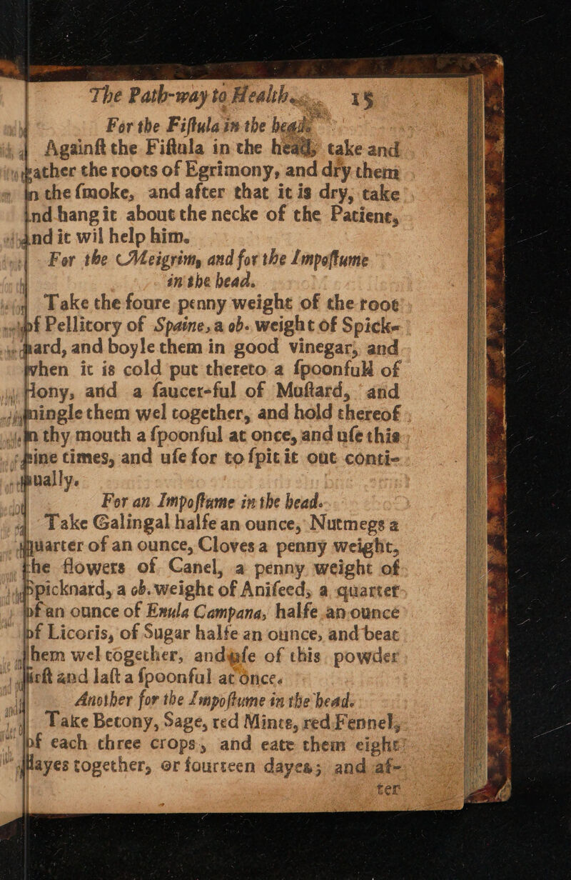 For the Fiftula in the heads ~ i, | Againft che Fiftala in the heady take and Late the roots of Egrimony, and dry them in the (moke, and after that icis dry; take nd-hangit about the necke of the Patient, | qnd ic wil help him. | For the Meigrim, and for the Lmpoftume inthe head. | Take the foure penny weight of the rooe pf Pellicory of Spaine,a ob. weight of Spicke ard, and boyle them in good vinegar; and pvhen it is cold put thereto a fpoonfull of ony, atid a faucer-ful of Moftard, and spgningle them wel together, and hold thereof a thy mouth a {poonful at once, and ufe this ‘fine times, and ufe for to fpicit out conti- _pually. } Fer an Impoftame inthe bead. 4 Lake Galingal halfe an ounce, Nutmegs 2 #uarter of an ounce, Cloves a penny weight, the flowers of Canel, a penny weight of ,ppicknard, a ob. weight of Anifeed, a quarter » pfan ounce of Exula Campana, halfe.anounce pf Licoris, of Sugar halfe an ounce, and beat hem wel cogether, andwfe of this. powder | diet and laft a fpoonfal ac once. d Another for the Impoftume in the bead. Lake Becony, Sage, red Mince, red. Fennel, , pf each chree crops, and eate chem eight’  dayes together, or fourteen dayea; and af- | ter