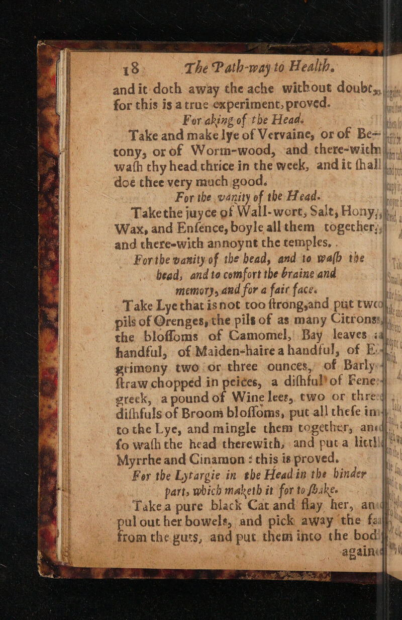 a nem pain 18 The Path-way to Health. | andit doth away the ache without doubr,,|/,,, for this is a true experiment, proved. & For.aking of the Head. Take and make lye of Vervaine, or of Be=||., tony, orof Worm-wood, and there-wich||, wath thy head thrice in the week, andit (hall)... doe thee very much good. For the vanity ef the Head. § Takethe juyce of Wall-wort, Sale, Hony,, i. Wax, and Enfence, boyle allthem togecher;,| — and there-with annoynt the temples, . Forthe wanity of the bead, and to walb the bead, and to comfort the braine and memory, aud for a fatr face. | Take Lye that isnot too ftrong,and put two}, pils of Orenges, the pils of as many Gitconsl : the bloffloms of Camomel, Bay leaves iq handful, of Maiden-haire a handful, of E grimony two or three ounces, of Barly: {traw chopped in peices, a difhful! of Fener4 greek, apoundoft Wine lees, two or three difhfuls of Broom bloffoms, put all thefe im4 | tothe Lye, and mingle them together, ane, fo wath the head therewith, and puta licthiq! Myrrhe and Ginamon : this is proved. : For the Lytargie in the Head in the binde parts which maketh it for to foake- Takea pure black Cat and flay her, an)’ pal out her bowels, and pick away the fej fromthe guts, and put. them inte the bodifi againig | cence ST ICT =+ i = SS oe AD a a ir <9 =— ; =