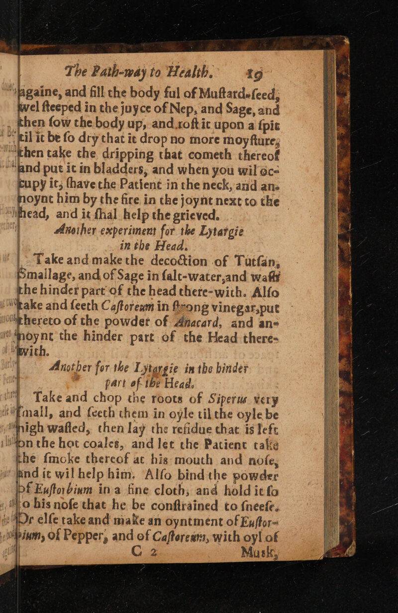 “figaine, and fill the body fal of Muftardefeed; wel fteeped in the juyce of Nep, and Sage, and , then fow che body up, and.softic upon a {pie fi it be fo dry that ic drop no more moy fture; “then take the dripping that cometh thereof “and put it in bladders, and when you wil @c- cupy it; fhave the Pattenc in the neck, and ane moynt him by the fire in che joynt next to the | iifhead, and it fhal help the grieved. i Another experiment for the Lytargie in the Head. | Take and make the decoction of Tutfan, Pmallage, and of Sage in falt-water,and waft the hinder part’ of the head thete-with. Alfo “take and feeth Caftoream in feong vinegar,put “ehereto of the powder of Anacard, and an« ®Anoyne the hinder part of the Head there- Pith. Another for the Lytargie in the binder 1 part of- tbe Head, “ Take and chop the roots of Sipetus very Emall, and fcech them in oyle tilthe oyle be nigh wafied, then lay the refidue chat is left Mon the hot coales, and let the Patient cake the fmcoke thereof at his mouth and nofe, ‘find ic wil help him. Alfo bind the pawder bf Euftorbinm ina fine cloth; and hold itfo i, to bis nofe that he be confirained to {neefe. iv MDr elfe take and make an oyntment of Euftor- ;ipinm, Of Pepper, and of Caftorears, with oy! of i) Cz Musk, |