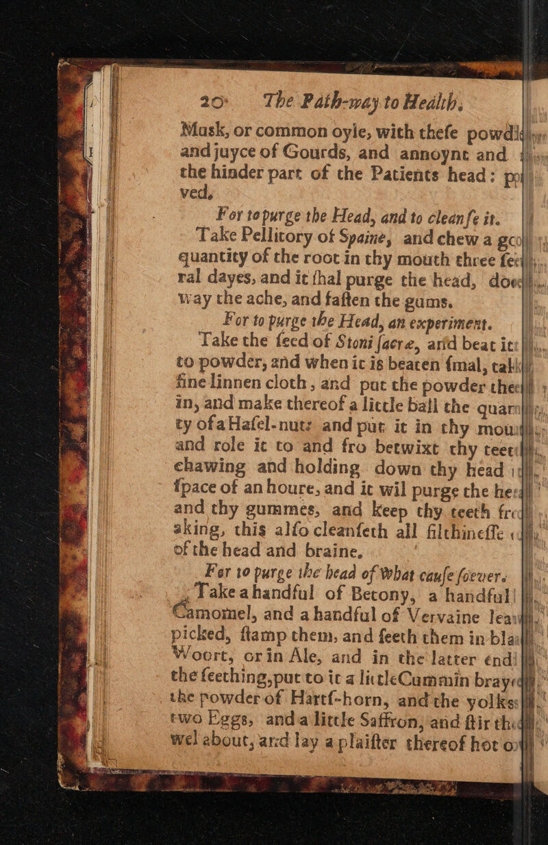 ved, For topurge the Head, and to cleanfe it. way the ache, and faften the gums. For to purge the Head, an experiment. and role ic to and fro betwixt chy teee: of the head and braine. Fer to purge the head of What caule (oever. , Fake ahandful of Becony, a handful’ the powder of Hartf-horn, and the yolks wel about, and lay aplaifter thereof hor o ge P CE bn ne SE, - a GN TS Ee ‘ p own Se SR LA ae a ot