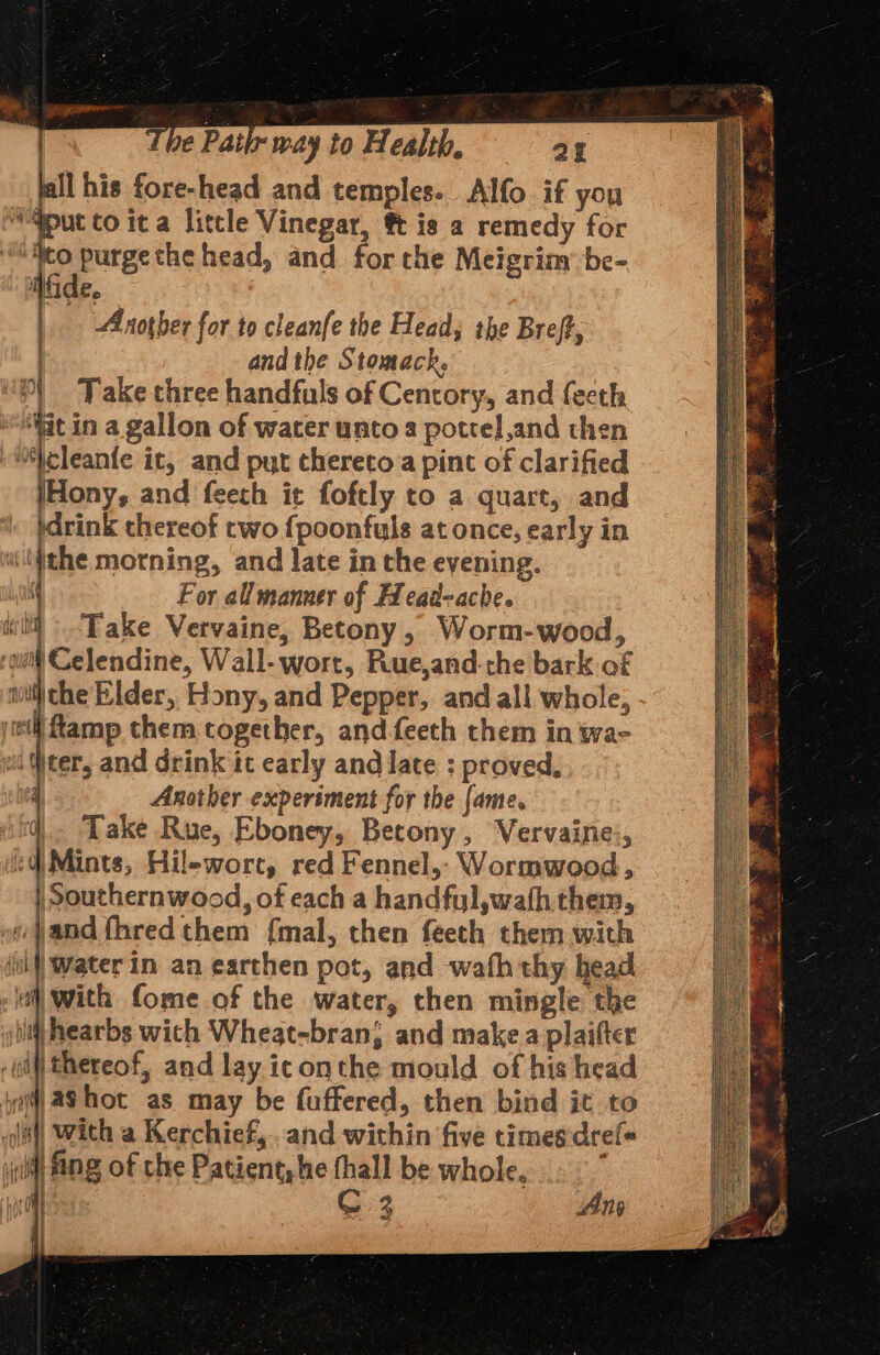 yainerrH he Patix way to Health, aE ll his fore-head and temples. Alfo if you qpuc to ita little Vinegar, ft is a remedy for | pee purgethe head, and forthe Meigrim: be- IGE. Another for to cleanfe the Head; the Breft, . and the Stomach. xt Take three handfuls of Centory, and fecth ‘iit in a gallon of water untoa pottel,and then fa it, and put thereto a pint of clarified IHony, and feeth it foftly to a quart, and }drink thereof two fpoonfuls at once, early in ithe morning, and late in the evening. For all manner of Headache. d _ Take Vervaine, Betony, Worm-wood, ‘quit Celendine, Wall- wort, Rue,and- che bark of noi) the Elder, Hony, and Pepper, and all whole, jell Lamp them together, and feeth them in wa- id Weer, and drink ic early and late : proved, 4 Another experiment for the {ame. i. Take Rue, Eboney, Betony, Vervaine:, :d) Mints, Hilewort, red Fennel,- Wormwood, ) Southernwood, of each a handful, wath them, ie jand fhred them {mal, then feeth them with ji Water in an earthen pot, and wafh thy head all with fome of the water, then mingle the ib hearbs wich Wheat-bran; and make a plaifter ‘oi thereof, and lay iconthe mould of his head yi) aS hot as may be fuffered, then bind it to cdi) With a Kerchief, and within five times:dref« y(t fing of cle Patient, he thall be whole, ‘ A | C 3 Ang | ! | .