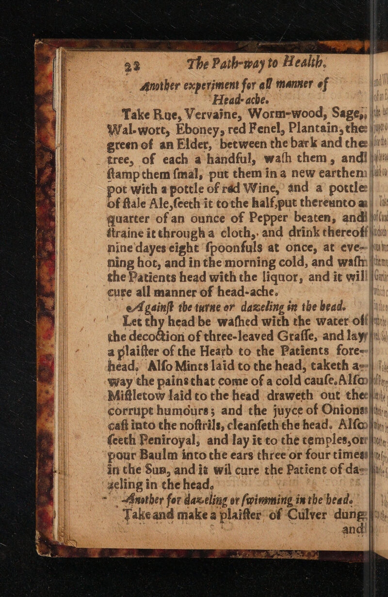 Another experiment for all manner ef ‘Head- ache. Ho Take Rue, Vervaine, Worm-wood, Sage,, |\\t Wal-wort, Eboney, red Fenel, Plantain, the: \i)' greenof an Elder, between the bark and che:)jiit! _ tree, of each a handful, wafh them, andi jiji ‘{tamp them fmal, put them in a new earthem ji) pot with a pottle of réd Wine, and a pottle:| of flale Ale,(eeth it coche half,put thereunto a) quarter of an ounce of Pepper beaten, andilii(u dtraine icthrougha cloth, and drink thereoff)jtai nine'dayes eight fpoonfuls at once, at eve ja Ming hot, and in the morning cold, and wafhn iin the Patients head with the liquor, and ie will ||) cure all manner of head-ache. i cA gainft the turne or dazeling in the bead. | | Let chy head be wathed with the water off| the deco&ion of three-leaved Grafle, and layy|)\\| a plaifter of the Hearb to the Patients fore--| head, Alfo Mincs laid to the head, taketh ae} |); way the painsthat come of a cold caufe.Alfan}hi!, Mifletow laid tothe head draweth out thee}iii, corrupt humours; and the juyce of Onionss|i, caft into the noftrils, cleanfeth the head. Alfoo}jrin feeth Peniroyal, and lay it to che temples,oxr}}in(,. pour Baulm into the ears three or four timess}iiy), in the Sus, and is wil cure the Patient of dae Ns He (941 Vif y in) i = — D> = Ih elea tne -geling in che head. , ~ - Another for daxeling or foimming in the heade Takeand make a plaifter’ of Culver oe i | i I . s Je . ” y 6 pi aets e Te ies ate ah Oy Oe