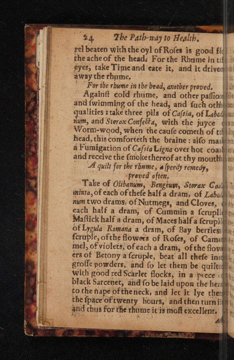 rel beaten with the oy! of Rofes is good fit) the acheof the head: For the Rhume in til) » eyes, take Tigie and eate it, and ic drived) awaytherhume. — . For the rhume in the bead, another proved. |). Again cold rhume, and other paffion ili and {wimming of the head, and {uch othhlita qualities stake three pils of Cafsia, of Labadl num, and StoraxConfetla, with the juyce Worm-wood, when the caufe cometh of ttH | in head, this comforteth the braine : alfo mailiin a Fumigation of Cafsie Ligna over hot coail) ii; and receive the {moke thereof at thy mouthhl)j mi A quilt for the rbeme, a [peedy remedy | ~~ = proved often. i Take of Olibanum, Bengeus, Storax Cailll) ) mixta, of each of thefe half a dram, of Lada nym two drams, of Nutmegs, and Cloves, 4): each half a dram, of Cammin a fcrupliti); Mattick half a dram, of Maces half a fcruphl|ii: of Lygula Romana a dram, of Bay berties ay {cruple, ofthe flowers of Rofes, of Cami} i, mei, of violets; ofeach a dram, ofthe flovail,,, ersof Betony a fcruple, beat all thefe ini! gtolle powders, and fo let them be quilec: With good red Scarlet flocks, in a peece «: black Sarcenet, and fo be laid upon the heeih, to the hape of theneck, and let it lye thei \, the {pace oftwenty hours, and then turn iin) and chus for the rhume itis moft excellent. |) ae a a