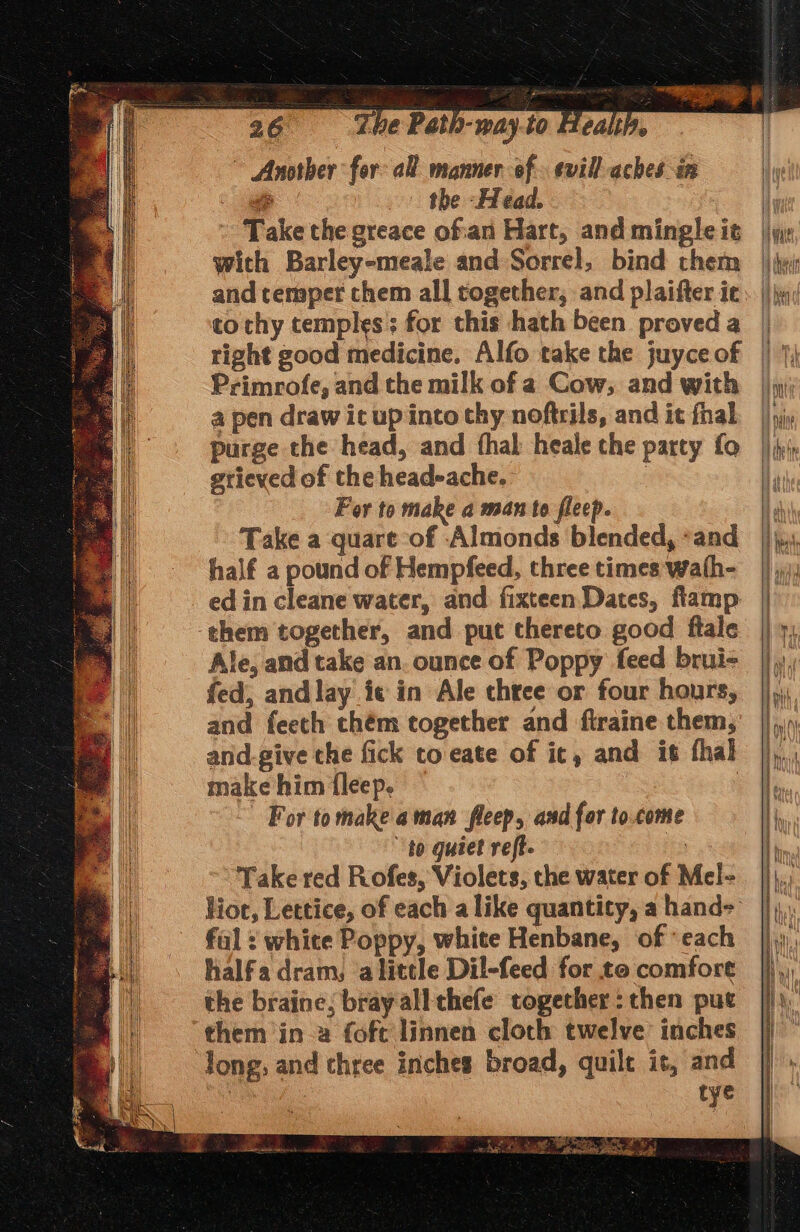 ~ Another for: all manner of. evill aches in - the Ffead. : Take the greace of'an Hart, and mingle it with Barley-meale and Sorrel, bind them and temper chem all together, and plaifter ie to chy temples; for this hath been proved a right good medicine, Alfo take the juyce of Primrofe, and the milk of a Cow, and with a pen draw ic up into thy noftrils, and it fhal purge the head, and fhal heale the party fo gtieved of the head-ache. For to make a man to fleep. Take a quare of Almonds blended, “and half a pound of Hempfeed, three times wath- ed in cleane water, and fixteen Dates, fiamp them together, and put thereto good ftale Ale, and take an. ounce of Poppy feed brui- fed, andlay ie in Ale three or four hours, and feeth chém together and ftraine them, and.-give the fick to-eate of ic, and it thal make him fleep. : For tomakeaman fleep, and for to.come to quiet reft. i Take red Rofes, Violets, the water of Mel- iF fal = white Poppy, white Henbane, of each halfa dram, alittle Dil-feed for to comfort the braine; bray all thefe together: then put them in-2 fofc linnen cloch twelve inches long, and three inches broad, quilt is, and 3 tye