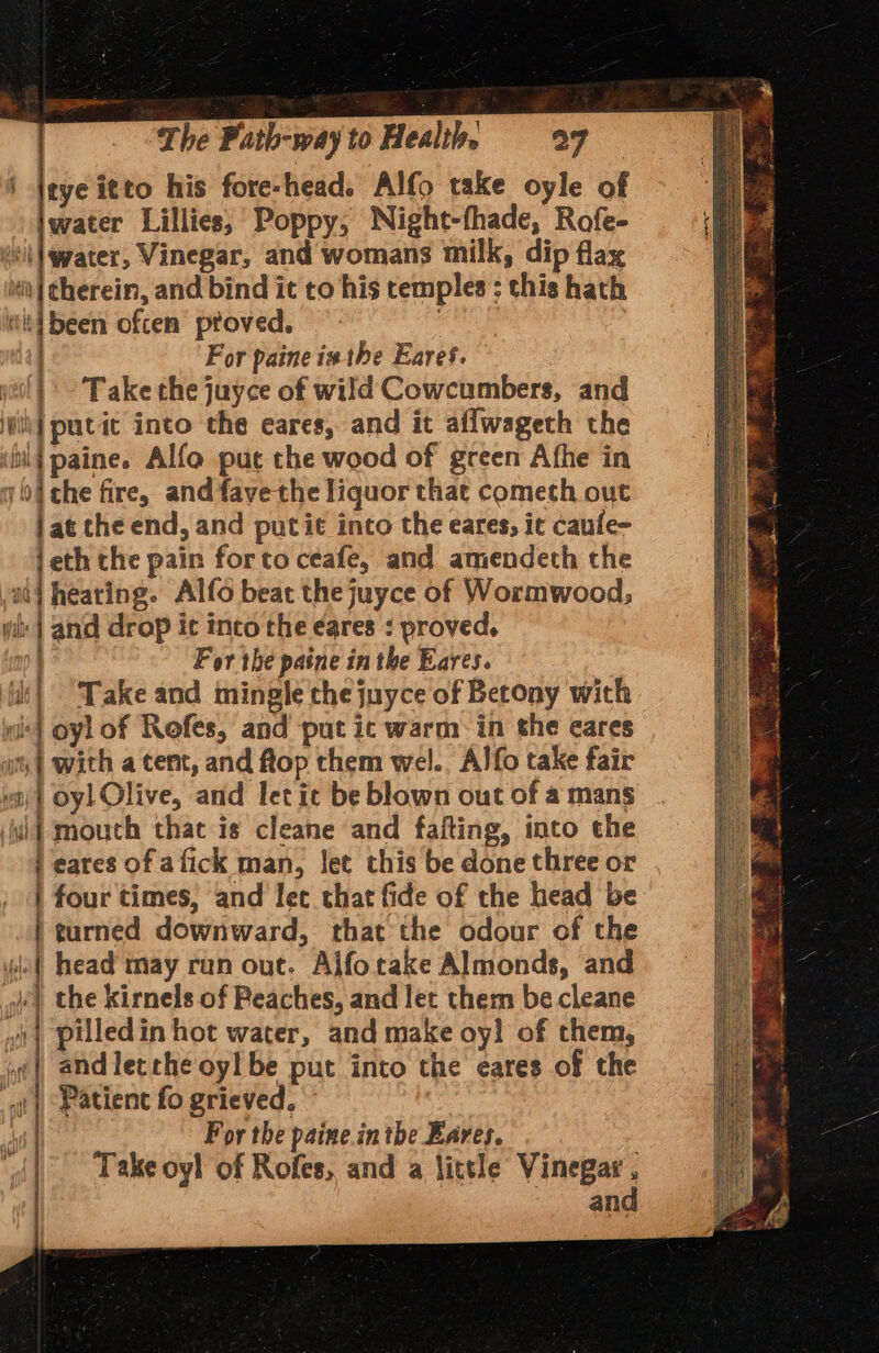 i Ieye itto his fore-head. Alfo take oyle of iwater Lillies, Poppy, Night-fhade, Rofe- il |\wpater, Vinegar, and womans milk, dip flax ti | cherein, and bind it to his temples : this hath Hit] been often proved. : For paine ix the Eares. yeol } &gt; Take the juyce of wild Cowcumbers, and vik] putit into the eares, and it aflwageth the il{ paine. Alfo puc the wood of green Afhe in 9 04 che fire, andfayethe liquor thae cometh out jat che end, and putie into the eares, it caule- jeth the pain forto ceafe, and amendeth the adj hearing. Alfo beat thejuyce of Wormwood, yi: | and drop ic inco the eares : proved, ) For the paine in the Eares. it) Take and mingle the juyce of Betony with wl} oyl of Rofes, and put ic warm: in the eares wt, | with a tent, and ftop them wel.. Alfo take fair yoy} Oy) Olive, and let ic be blown out of a mans wi mouth that is cleane and fafting, inco the i eares of a fick man, let this be done three or | four times, and let chat fide of the head be | turned downward, that the odour of the (| head may run out. Alfotake Almonds, and | the kirnels of Peaches, and let them be cleane pilledin hot water, and make oy! of them, ‘| and letrhe oy! be put into the eares of the nfl emcee I Patient fo grieved. For the paine inthe Eares. : Take oyl of Rofes, and a little Vinegar, _ and 1 i) Ni yb