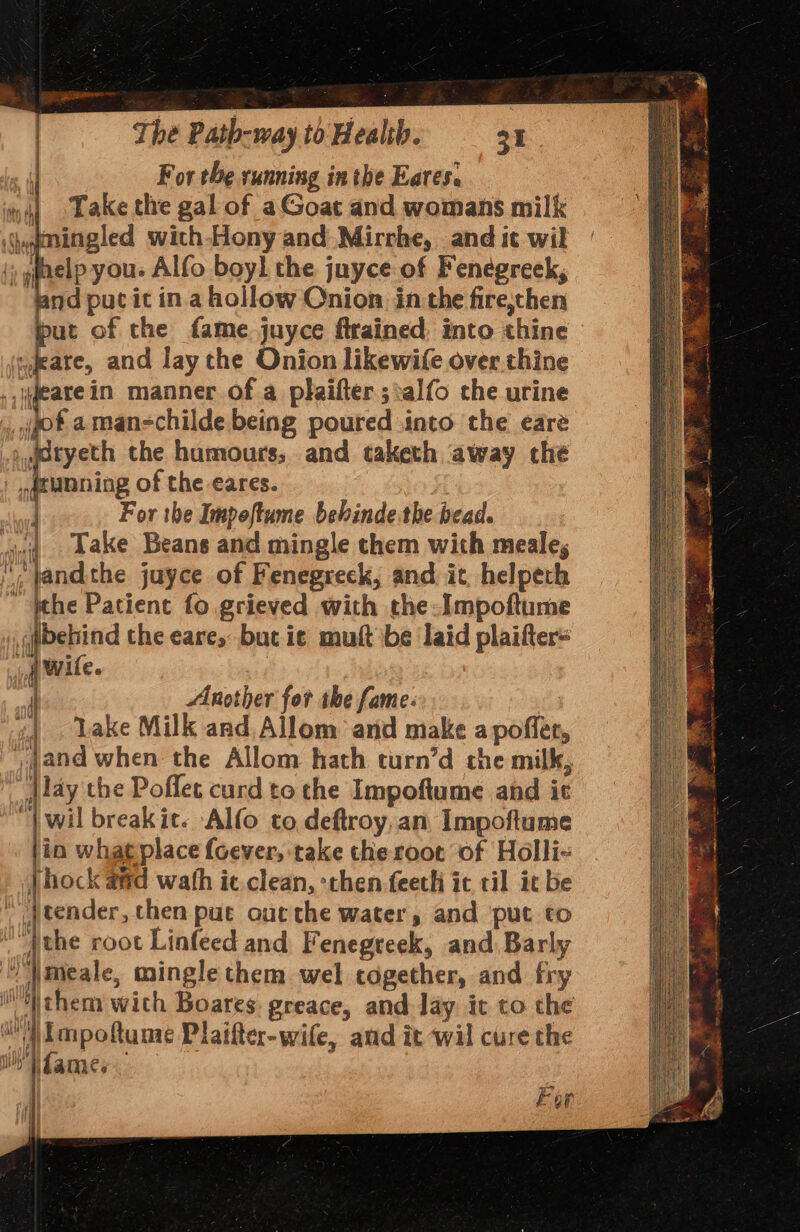 For the running inthe Eares. | Take the gal of aGoat and womans milk mingled with-Hony and Mirrhe, and it wil elp you: Alfo boyl the juyce of Fenegreek, od put it in. a hollow Onion in the fire,then put of the fame juyce firained, into thine »,feare, and lay the Onion likewife over.thine jjgeare in manner of a plaifter ;:alfo the urine jot a man-childe being poured into the eare _,@atyeth che humours, and taketh away the tanning of the eares. hood For the Impoftume behinde the bead. ving bake Beans and mingle chem with meale, , pandthe juyce of Fenegreck, and it, helpeth “ Wehe Patient fo grieved with the-Impoftume jjbehind the cares but ie mutt be laid plaifter= A Wile. Another for the fame: | «| . Lake Milk and Allom and make a poffer, » and when the Allom hath turn’d che milk, jlay the Poflet curd to che Impoftume and it “| wil break it. Alfo co, deftroy, an Impoftume in whaeplace foever, take the root of Holli- \hock aad wath ic.clean, then feeth ic til it be \ Jtender, then put out the water, and put to “ithe root Linfeed and Fenegteek, and Barly ' imeale, mingle them wel together, and fry 'Wthem with Boares greace, and Jay it to the a impofume Plaifter-wife, and it wil cure the Wo jdames i Fon