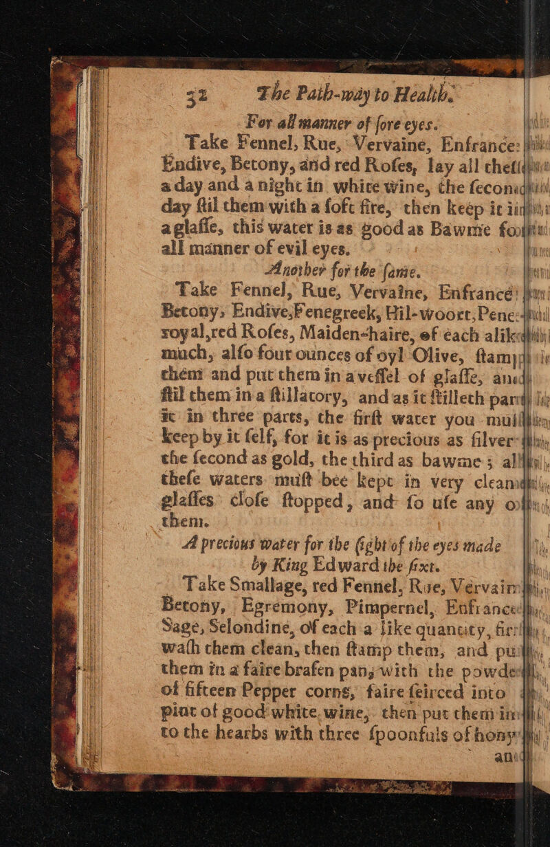 For all manner of fore eyes. i Fake Fennel, Rue, Vervaine, Enfrance: | Endive, Betony, and red Rofes, lay all chetidjw a day and a nigh in. whice Wine, the feconadhitil day fil chem with a foft fire, then keep ic iiqiihe aglafle, this water is as good as Bawme foun all manner of evil eyes. ~ | Anorber for the (ante. bei Take Fennel, Rue, Vervaine, Enfrancé’ eo Betony, Endive,Fenegreek, Hil-woorct,Pene: 4p! roy al,red Rofes, Maiden&lt;haire, ef each alikedfhiy much, alfo four ounces of oyl Olive, ftamy) ii theny and put them in aveffel of glaffe, ancd) fil chem ina ftillacory, and as ic {tillech pari) lik ic in three parts, the firft wacer you muiilblty keep by it felf, for itis as precious as filver-{hhiy the fecond as gold, the third as bawme 3 al! i. thefe waters. muft bee kepe in very cleanadpilly, glafes: clofe flopped, and fo ufe any onffu;) Age “4 precious water for the (ightof the eyes made |), by King Edward the fixt. — a _ Take Smallage, red Fennel, Rue, Vervaim pi, Betony, Egremony, Pimpernel, Enfrance:lhy: Sage, Selondine, of each a like quantity, fir: \ wath them clean, then ftamp them, and pu a them in a faire brafen panj-with che powded#fl,,’ of fifteen Pepper corns, faire feirced into 4M, pint of good white. wine, then put chem iniffliy, to the hearbs with three fpoonfuls of hony iy | 3 anidy f\ tl ’ As 7% bs Okada, 7 ue ¢ &gt; whan ee gl bg