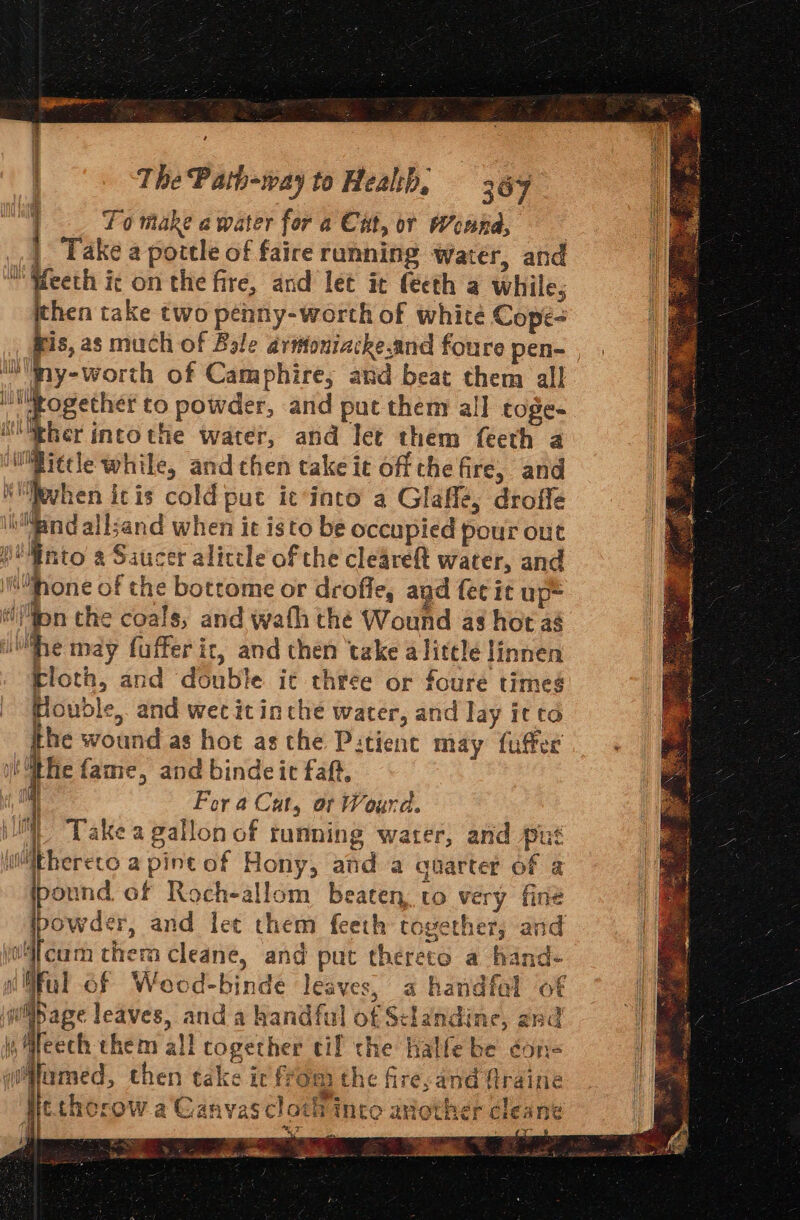 The Path-way to Heal:b, 367 : To make a water for a Cut, or Weana, 2 | Take a pottle of faire running Water, and i Weeth ic on the fire, and let it féeth a while, then take two pénny-worth of white Copée- fis, as much of Bole aritoniacke.and foure pen~ | IN ny-worth of Camphire; ard beat them all ilfogethet to powder, and put them all toge.. ther intothe water, and let them feeth a m@ietle while, and then take ic off che fire, and Wvhen itis cold put icinto a Glaflé, droffe ih t all;and when it isto be occupied pour out H'nto a Saucer alicele of the cleareft water, and | shone of the bottome or droffe, ayd fee it up* “()fpn the coals, and wath thé Wound as hot ag ue may fuffer it, and then ‘take a litelé Hinnen Kloth, and double ic three or foure times Houbdle, and wet itinche water, and lay itto the wound as hot asthe P:tient may fuffer tthe fame, and binde ic faft, . Fora Cat, or Wourd. | Take a gallon of running water, and put thereto a pint of Hony, and a cnarter of a ound of Roch-allom beaten. to very fine powds, and let them feeth together, and 4 ith if { 1 f rai ter i vee ng Ib i ( v4lcam therm cleane, and put thereto a fand- ful of Weod-binde leaves, a handfal of * nS age leaves, and a handful of Sclandine, and \ i Meech them all cogether cif the halfe be cons qifamed, then take ic from the fire, and firaine Hethorow a Ganyas cloth into another cleane y Rat z ee So ee Se eel“ “ah FRc ssdliiea: Mail gseA Ba aaa. nn pe ee 2 otters “ wae .