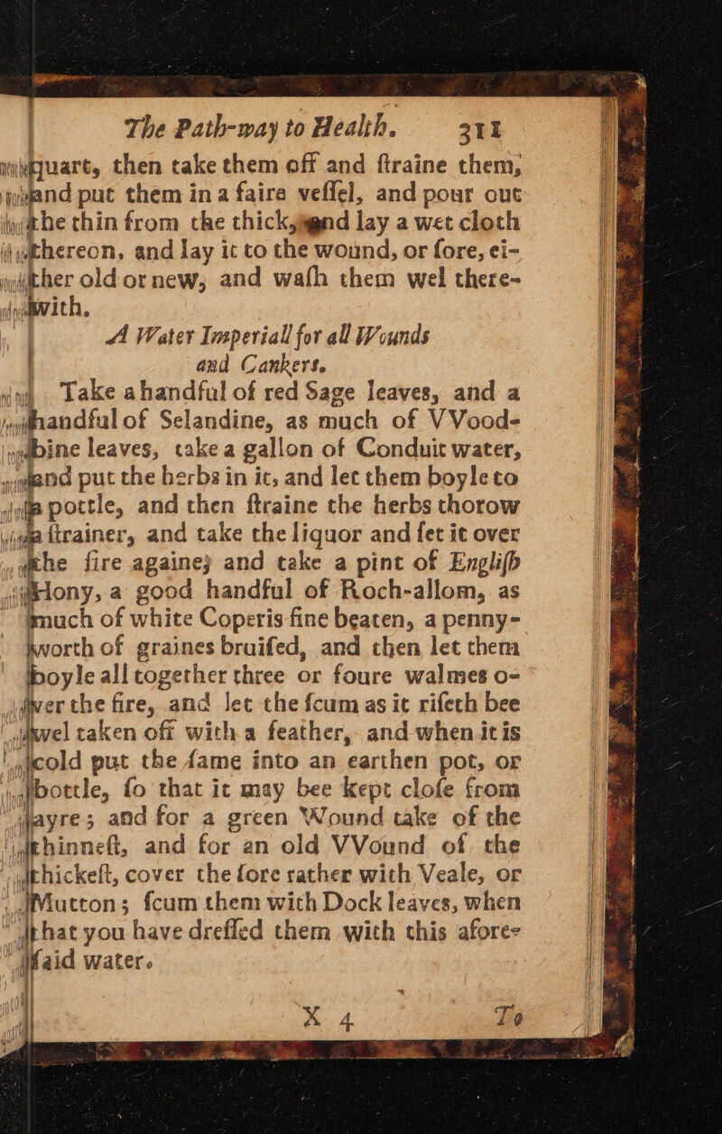 nuhiuart, then take them off and ftraine them, ibe thin from che thickjand lay a wet cloth ij@phereon, and lay it to the wound, or fore, ei- uather old or new; and wafh them wel there- daaevith, : AA Water Ivsperiall for all Wounds : and Canker$. vo Lake ahandful of red Sage leaves, and a ydiandful of Selandine, as much of V Vood- nebine leaves, take a gallon of Conduit water, yqgend put the herbs in ic, and lec them boyleto ofp pottle, and then ftraine the herbs thorow gaa feainer, and take the liquor and fet it over wehe fire againe; and take a pint of Englifh \@etony a good handful of Roch-allom, as ~ ‘fmuch of white Coperis fine beaten, a penny- hworth of graines bruifed, and then let them iboyle all together three or foure walmes o- j(wer the fire, and let the fcum as it rifech bee _auvel taken off witha feather, and when itis jycold put the fame into an earthen pot, or i,qfbottle, fo that it may bee kept clofe from _wayre; and for a green Wound take of the udkhinneft, and for an old VVound of the vidthickeft, cover the fore rather with Veale, or _dMucton; fcum them with Dock leaves, when “ dthat you have drefled them with this afore- (aid water. i} —~