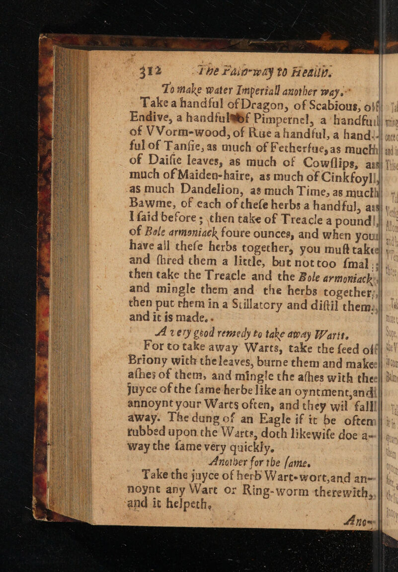 412 Lhe Paia-way t0 Hedin. To make water Imperiall another way. Take a handful of Dragon, of Scabious, 044) |; Endive, a handfulai6f Pimpernel, a handfaill mx of VVorm-wood, of Rue a handful, a hand. once ful of Tanfie,as much of Fetherfue,as mucthi i of Daifie leaves, as much of Cowflips, ass) {hi much of Maiden-haire, as much of Cink foyll) as much Dandelion, as much Time, as mucthi - Bawme, of each of thefe herbs a handful, ass) \,, Ifaid before ; then take of Treacle a pound!) ti, of Bole armoniack foure ounces, and when youu] ,.. have all thefe herbs togecher, you muft taked) ;- and fhred them a little, but nottoo {mal ; ;\| then take the Treacle and the Bole armoniach oe Wy and mingle them and. the herbs together,,|l chen put chem in a Stillatory and diftil chem, and it is made.. Al very good remedy ta take away Warts. Ba For totake away Warts, take the feed ofl Briony with the leaves, burne them and makeell i! afhes of them, and mingle the athes with theel juyce of the fame herbe like an oyntment,andi|| annoynt your Warts often, and they wil fall away. Thedung of an Eagle if it be oftem|| }; rubbed upon the Warts, doth likewife doe a=|\ o, way the fame very quickly. Anotber for the fame. Take the jayce of herb Wart-wort,and an- noynt any Wart or Ring-worm therewith, and it helpeth,