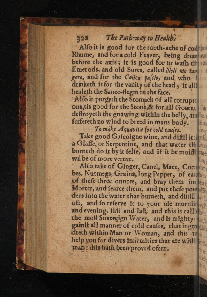 Tio ee 323 The Path-way to Health: Alfo itis good for the tooth-ache of copfy!ini' Rhume, and foracold Feaver, being drys before the axis; it is good for to wath tli} ‘ii! Emerods, and old Sores, called Noli mte tas\ | gere, and for the Colica pafsio, and who :f drinketh it for the vanity of the head ; ic allf) healeth the Sauce-flegm in the face. | Alfo it.purgech the Stomack of all corruptti) ons,tis good for the Stone,& for all Gours.,)) ‘i: deftroyeth the gnawing within the belly, armlu;, fuffereth no wind to breed in mans body. _ |}l To make Aquavite for cold caufes. be Take good Gafcoigne wine, and difiil it: eG a Glaffe, or Serpentine, and that water th} burneth do it by ic felfe, and if ic be moiffil wil be of more vertue. ai Alfotake of Ginger, Canel, Mace, Cucsfpi, bes, Nutmegs, Grains, long Pepper, of eaidtis, of thefe three ounces, and bray them in a Morter, and fearce them, and put thefe pow) ders into the water that burneth, and diftil! I f oft, and foreferve it to your ule morniithy and evening, firft and laft, and this is callld,,, | > } the moft Sovereign Water, and is mighty) jh, gaint all manner of cold caufes, that inge te | dreth within Man or Woman, and this 1 { . help you for divers infirmities chat are witthlf,, q Wy