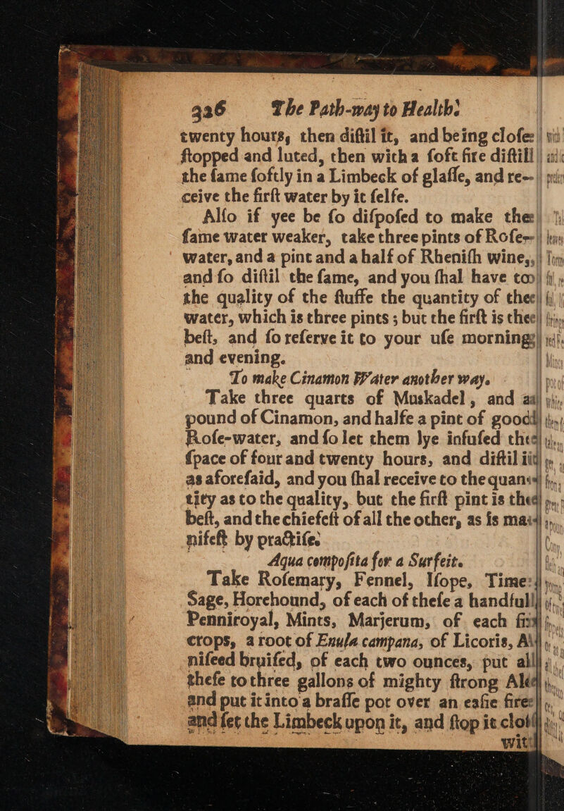 ceive the firft water by it felfe. Alfo if yee be fo difpofed to make the beft, and foreferveit to your ufe morningz and evening. To make Cinamon Water another way. pound of Cinamon, and halfe a pint of good! Rofe-water, and fo lec them lye infufed thee {pace of fourand twenty hours, and diftil i as aforefaid, and you thal receive to the quans tity as to the quality, buc che firft pint is thed belt, and the chiefeft of all the other, as is mai f} Nita , Pt 4 KA aes t f ot hon | I { t } } : ay : i | | i : | nifeft by practife. cas Aqua compofita for a Surfeit. Take Rofemary, Fennel, Ifope, Time:{ Sage, Horehound, of each of thefe a handfull] Penniroyal, Mints, Marjerum, of each fii nifeed bruifed, of each two ounces, put all| thefe rochree gallons of mighty ftrong Ale and put it into‘a braffe pot over an eafie fires Ah) if \ f V i) ifs, | tf i Kr = He Q 4 y { Vv iO ry, ily ACT AD. Wi (i \