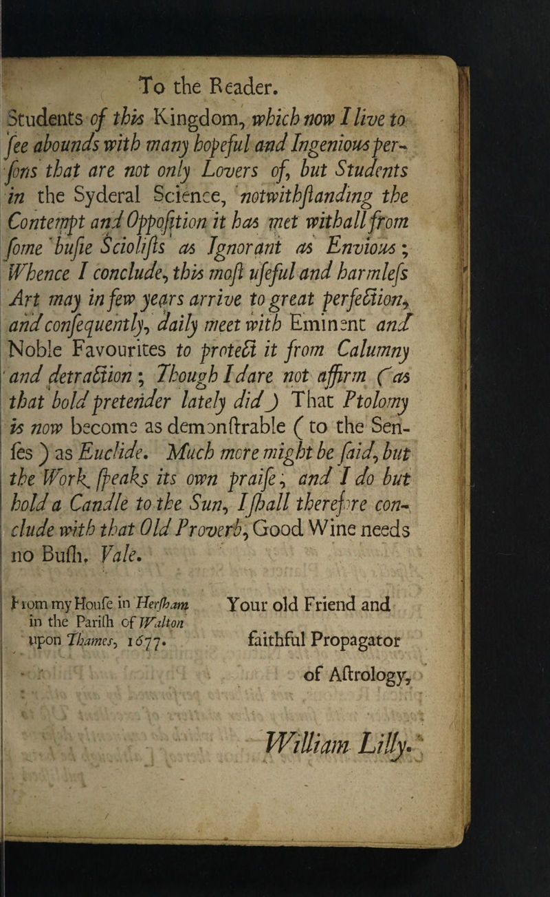 Students of this Kingdom, which now I live to fee abounds with many bopeful and Ingenious per- fons that are not only Lovers of, but Students in the Syderal Science, ‘notwithflanding the Contempt and Oppofttion it has met withall from fome ‘bufie Sciolifis as Ignorant as Envious ; Whence I conclude, this moft ufeful and harmle{s Art may in few years arrive to great perfection, and confequently, daily meet with Eminent and Noble Favourites to proteci it from Calumny ‘and detraétion ; Though Idare not affirm Cas that bold pretender lately did_) That Ptolomy -% now become as demontftrable ( to the Sen- fes) as Euclide. Much more might be faid, but the Work [peaks its own praife; and I do but | hold a Candle tothe Sun, I fball therefore con- clude with that Old Proverb, Good Wine needs /no Buth, Vale. : From my Hone in Herfham . Your old Friend and in the Parifh of Walton upon Thames, 1677. faithful Propagator of Aftrology, William Lilly.