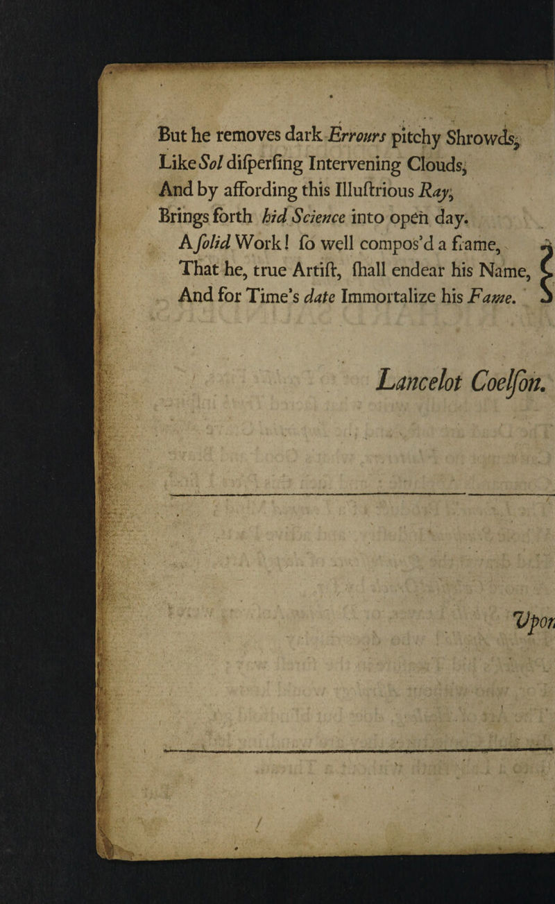 : But he removes dark-Errours pitchy Shr i | Like Sol difperfing Intervening Clouds; | And by affording this Iluftrious Ray, Brings forth hid Science into open day. | | A folid Work! fo well compos’d a frame, ; That he, true Artift, fhall endear his Name, And for Time’s date Immortalize his Fame. be Pe Mater aoe ; : Lancelot Coelfon. Upor