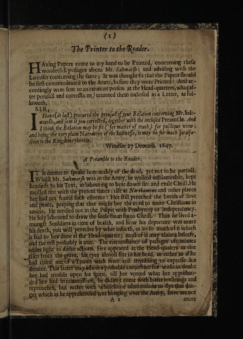 The Printer to the Reader. TY Aving Papers come to: my hand to be Printed, concerning thefe wonderfull paffages about Mr. Saltnarfh; and’ advifing with the Licerfer concerning the faine ; “Ie was thought fit that the Papers fhauld be fir communicated to the Army, before they were Printed: »Andrac- cordingly were fent toaneminént pérfon at the Head- quarters, who{at- ter pernfall and correCticns ) returned them inclofed ina Letter, as foi- loweth, SLR; We Aave(at laft) procured the perulall of your Retation concerning Mr.Salt- ] marth,and fent it you corrected, together with the inclofed Preamble. And I think the Relation may be fit ( for matter of truth). for pullique view ; and being the very plain Narrative of the bajinelfe, it may be for much fatisfa- ‘Gion tothe Kingdome'tberem. peed: FIGs i | piso \ 10 VWindfer 27° Deoemb, “1647. ae i. OA Preamble to the Reader. ; iis to’ fpeake honcurably of ‘the dead,” yet not to be partial. fl Whilf Mr. Saltmarfe was inthe Army, he walked unblameable, kept him(eife to his Text,’ in labouritig to beac down fin: and exalt Chrift.He medied not with the'prefent times 5 elfe'at Northamton and other places hee had not found fuch’ efteemme ‘Hee fill preached’ the tonds ef ‘love amitie.. He medled not in the Pulpit with Presbytery or Independency. He foly laboured to draw the foule from fisto Chni{te® Thus he lived a- mong{t Sonldiers in time of health, and how his departure’ was ncere “his death, you will’ perceive by what infittth, as to'fo: much ofit which “4s faid to bee'done at the’ Head&lt;quarters ‘molt ofit may elaim¢ béleefe, and the reft probably is true. The citcumftance'‘of paflages oftentimes addes light’ to darke ations. ‘Fice appeared: at the’ Héad-quaters’ ds one rifen from the grave, his eyes almolk fixe in hishead, or rather as&lt;ifhe had come ont OF a'Trance with fear? and trembling ‘to expreffe.his yy shee,had trouble upon his {pirit,. till hee vented what hee apprehen- ded hee hadin'cemmiffion, “he didnot ‘come With bittér revileings and . More