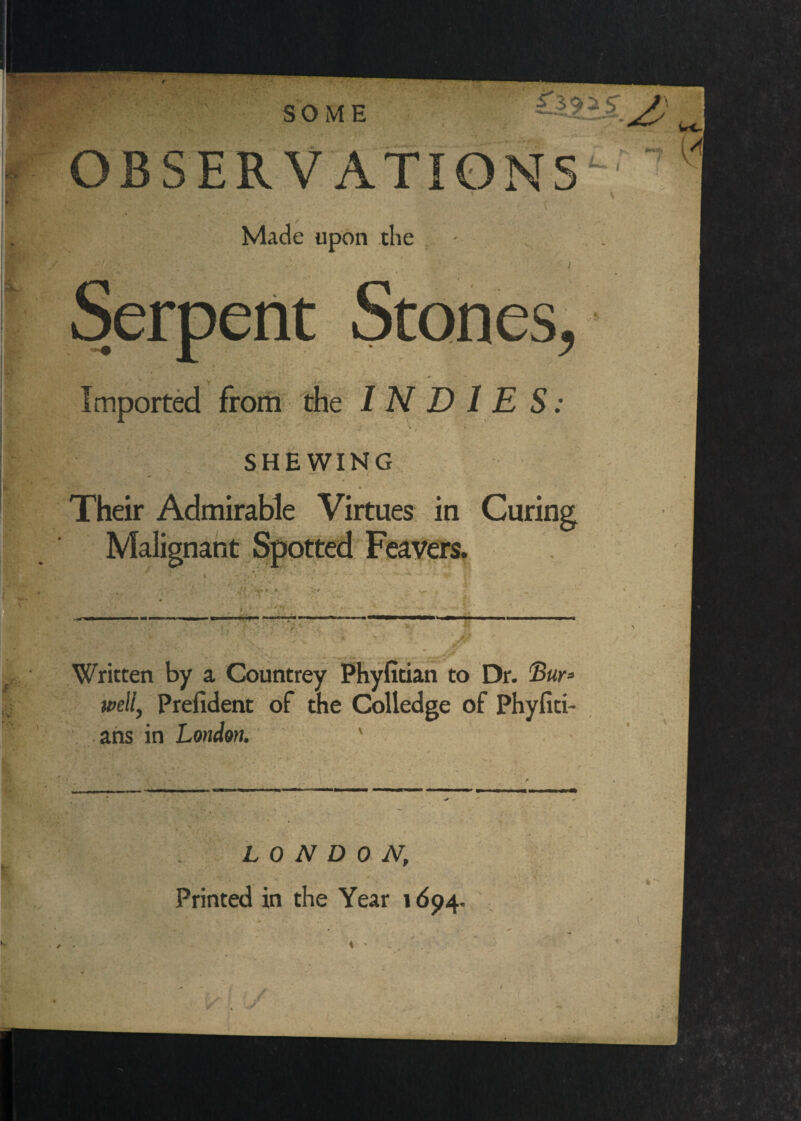 j Made upon the Imported INDIES: SHEWING Their Admirable Virtues in Curing t Written by a Countrey Phyfitian to Dr. Swr* well, Prefident of the Colledge of Phyfiti- ■ ahs in London. ‘ ' . LONDON,  ■ . V . Printed in the Year 1694.,