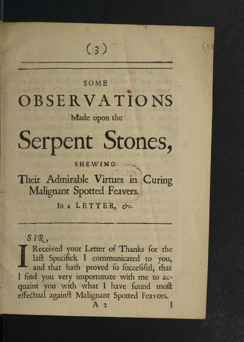 OBSERVATIONS ! Made upon the Serpent Stones, SHEWING ■N. Their Admirable Virtues in 1 Curing Malignant Spotted Feavers. } 'ii In a LETTER, Received your Letter of Thanks for the laft Specifick I communicated to you, ■ and that hath proved fb lucceisful, that I find you very importunate with me to ac¬ quaint you with what I have found moft effectual againft Malignant Spotted Feavors. A 2 I