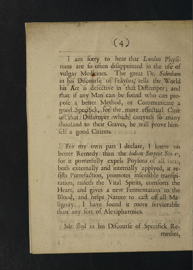 - --- .... ^ .' I am lorry to hear char-Lo?;^/ci;i Phyli- tians are lo often dilappointed in the ufe of vulgar Medicines. The great Dr. Sidenham in his Difcourle of Feavbrs/ tells the World his Artis defective’in that Difteinper; and that-if any Marifcan be found who can pro¬ pole a. better Method, or Communicate a good -Spe(d6fk)' for. the, more effedual Cure ofCthat, DiiVemper which,: carryeth’ lb many chouLind to their .Graves, he^will prove him- 'leli a good Citizen,': . , 4, • • For my bvvm'part I declare, I knew no better Remedyi than the Indian Serpent Sto for it powerlully expels Poyloris of all forts, both externally an'd internally applyed, it re¬ fills Putrefaftion, promotes inlenfible tranfpi- ration, raileth the- Vital Spirits, comforts, the Heart, and gives a new Fermentation''toThe Blood,'and, helps,Nature'to call off all Ma¬ lignity. , I’.'have found it more lerviceable than any iort.'of Alexipharmics. . , r • . • . T »« * ' ■ ■■• . ■: Mr. in. his Difcourle of Specinck Re- - , . ' • , , - medics.
