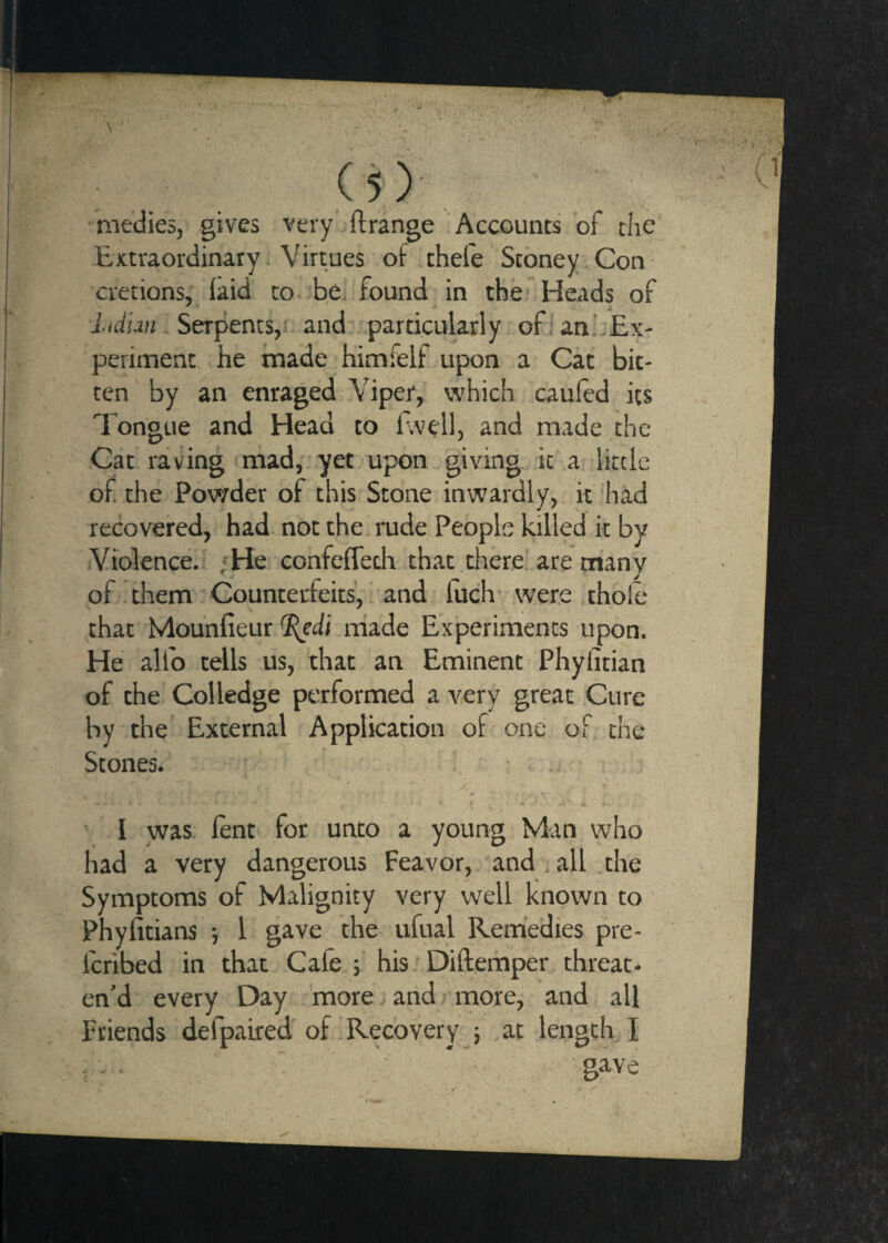 (s)' medics, gives very ftrange Accounts of the Extraordinary. Virtues of .thefe Stbney Con cretions,' laid to be. found in the Heads of lidlm Serpents,!, and particularly ofian.hEx- periment he tnade himfelf upon a Cat bit¬ ten by an enraged Viper, which cauled its Tongue and Head to f.vell, and made the Cat ravang mad,, yet upon giving, it a little of the Povvder of this Stone inwardly, it iiad recovered, had. not the. rude People killed it by Violence. ;He confefleth that , there'are manv ' J of!them Counterfeits', and, luch were thole that Mounfieur ^di made Experiments upon. He alfo tells us, that an Eminent Phylitian of the Colledge performed a very great Cure by the External Application of one of the Stones.. . • . I was: lent for unto a young Man who had a very dangerous Feavor, and i all .the Symptoms of Malignity very well known to Phyfitians ■, I gave the ufual Remedies pre- fcribed in that Cafe f his. Dillemper threat¬ en’d every Day more and, morcj and all Friends defpaired of 1 Recovery 5 at length, I - - .