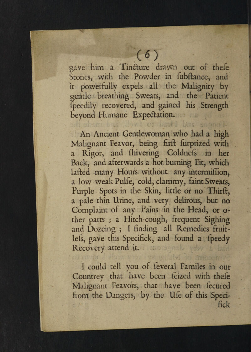 ( ^ ) gave him a Tindure drawn out of theie Stones, with the Powder, in fubftance, and it powerfully expels all the Malignity by gentle breathing . Sweats, and the Patient Ipeedily recovered, and gained his Strength beyond Humane Expedfation. ... ,1 ’An Ancient Gentlewomaii who had a high Malignant Feavor, being firft furprized with a Rigor, and Ihivering Coldnels in her Back, and afterwards a hot burning Fit, which lafted -many Hours without, any intermiflion, a low weak Pulfe, cold, clammy, faintSweats, Purple Spots in the Skin, little of no Thirft, a pale thin Urine, and very delirous, but no Complaint of any Pains in the Head, or o- ther parts ; a Hitch-cough, frequent Sighing and Dozeing ; I finding all Remedies fruit- lefi, gave this Specifick, and found a /Ipeedy Recovery attend it. . ; .,1 1 could tell you of feveral Familes in our Countrey that have been ' leized with theie Malignant Feavbrs, that have been lecured frorn the Dangers, by the Ule of this Speci- ' . fick