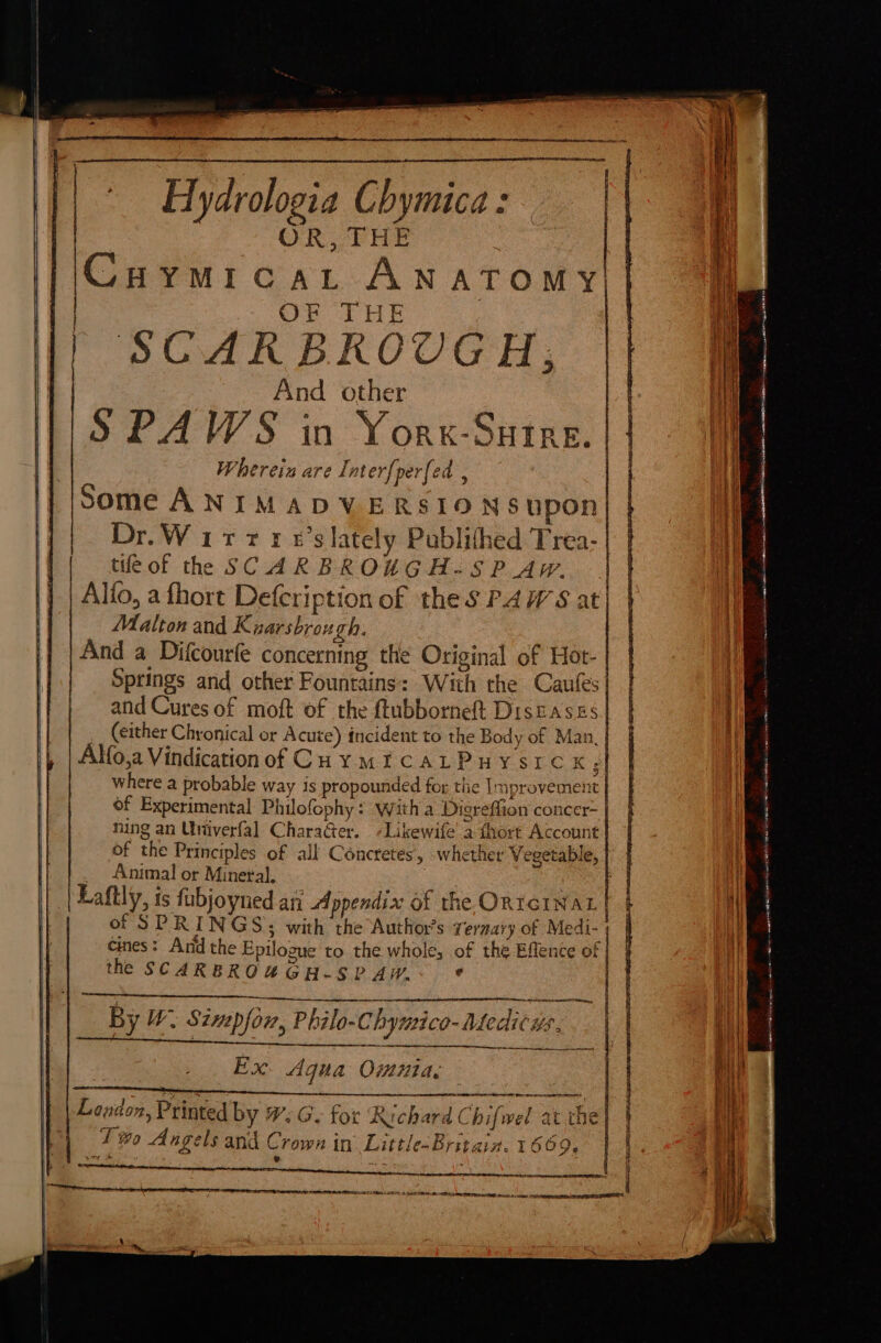 Hydrologia Chymica : OR, FEHR Cuymicart Anatomy OF THE : SCARBROUGH; And other S PAWS in Yorx-Sutre. | Wherein are Inter{perfed , Some ANIMADVERSIO NS upon Dr.Witrtre’s lately Publithed Trea- tifeof the SCARBROKXGA-SP AW. | Alfio, afhort Defcription of the S PAWS at Malton and Kuarsbrou ch. And a Difcourfe concerning the Original of Hot- | Springs and other Fountains: With the Caules| and Cures of moft of the ftubborneft Diseases __ (either Chronical or Acute) incident to the Body of Man. Alfo,a Vindicationof Coy mE CALPUHY SICK 5 where a probable way is propounded for the Improvement of Experimental Phulofophy : witha Disreffion concer- ning an Uniiverfal CharaGer. +Likewife’ a fhort Account of the Principles of alk Concretes, whether Vegetable, _ Animal or Mineral. | Laftly, is fubjoyned ani Appendix of the ORIGINAL of SPRINGS ; with the Author’s veraary of Medi- Cines: And the Epilogue to the whole, of the Eflence of the SCARBROUGH-SPAW.- * = Ah Ha nip Lar SE Set OSS a ES meer tS ne Rear eee oe By W Simpfon, Philo-Chymic -Aedicus. a ee nema nimble cae mangos fa) SE | Ex. Agua Omnia: : j ° 4 ¥ 4 Pod ) © mm “7 Ki fl Lendon, Printed by #: G- for Richard Chifwel atv T #0 Angels and Crown in Little-Britain. 1669 ane y LZ PosngeN «