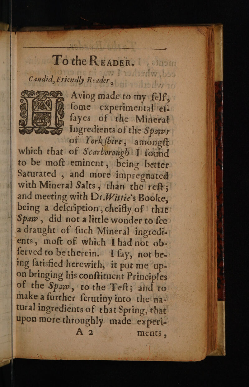 ® Candid, Friendly Reader , Aving made to my: felf, A fome experimental! ef: ¥ fayes of the Mineral Ingredients of the Spars of York (bire, amoneft om which that of Scarborough’ 1 found to be moft eminent , being better Saturated , and more impregnated with Mineral Salts, than the reft; | and meeting with Dr. Wittie’s Booke, being a defcription, cheifly of ’ that Spaw, did nota licele wonder to fee adraught of fuch Mineral ingredi- ents, moft of which Thad not ob- | ferved to betherein. I fay, not be. ing fatisfied herewith, it pue me ‘up- on bringing his conftituent Principles | of the Spaw, tothe Teft; aid to | make a further {crutiny into the'na- tural ingredients of that Spring, that | Upon more throughly made. experi-