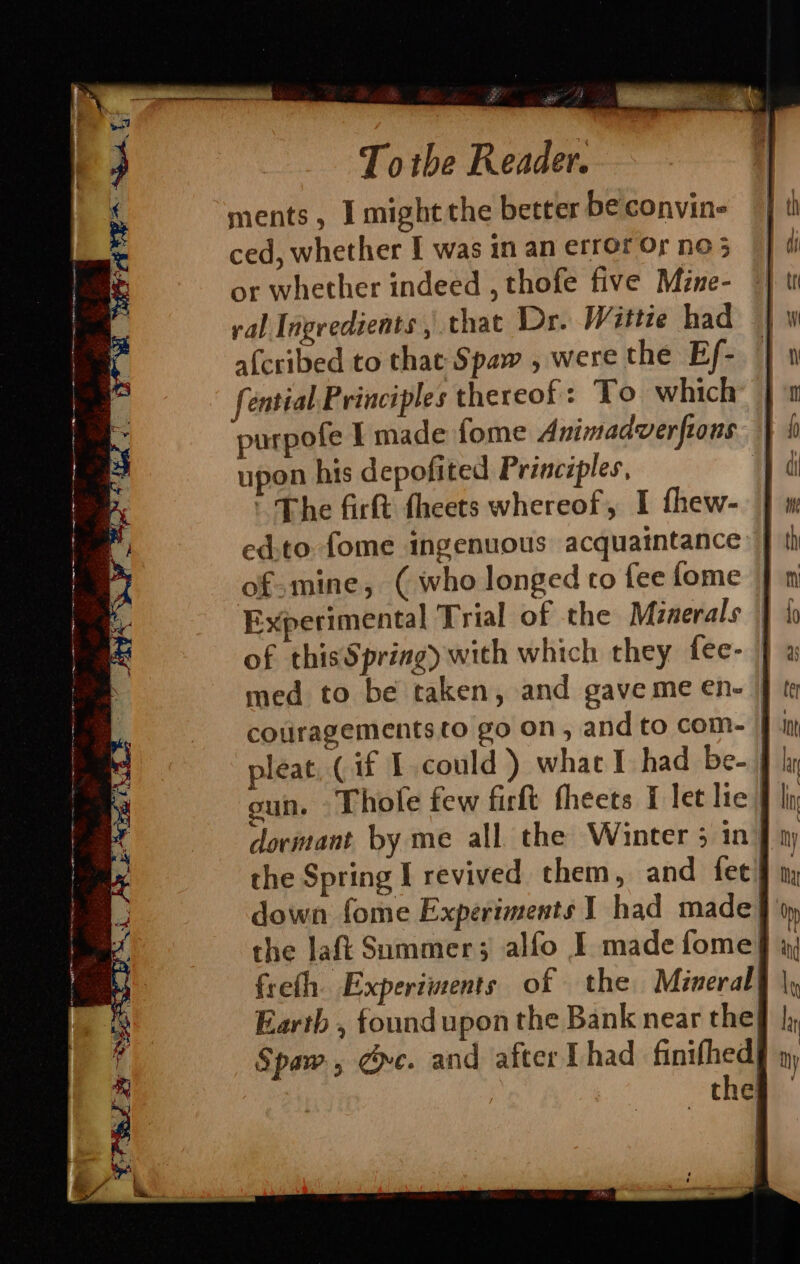 ; Tothe Reader. ments, I might the better be convin- ced, whether I was in an error Or no 5 or whether indeed , thofe five Mine- ral Ingredients , that Dr. Wittie had afcribed to that Spaw , were the Ef- fential Principles thereof: To which — purpofe I made fome Animadverfions — upon his depofited Principles, | ' The firft theets whereof, I fhew- ed.to fome ingenuous acquaintance | of-mine, (who longed to fee fome | Experimental Trial of the Minerals | of thisSpring) with which they fee- | med to be taken, and gaveme en- | f coulragementsto go on, and to com- 1 pleat (if I could) what I had be-. gun. Thole few firft fheets I let lie) dormant by me all the Winter 5 in’ the Spring I revived them, and fet! down fome Experiments 1 had made § 6) the laf Sommer; alfo I made fome} x, freth. Experiments of the Mineral) Earth , foundupon the Bank near thef Spaw, de. and after Thad finifhed| the;