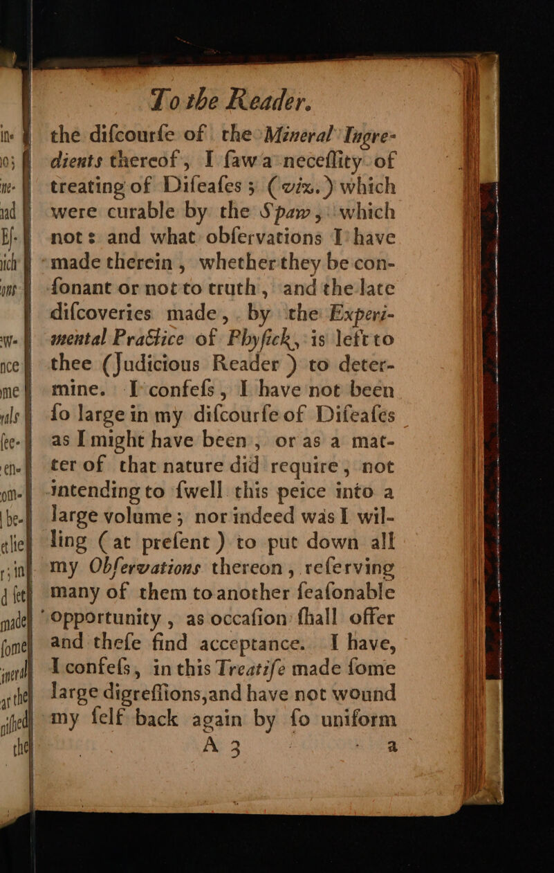 the difcourfe of the Mineral Ingre- dients tnereof, I fawa‘neceflity. of treating of Difeafes 3 ( viz.) which were curable by the Spaw,: which not: and what obfervations I’ have made therein , whetherthey be con- fonant or not'to truth, andthe late difcoveries made, . by the Experi- mental Prattice of Phyfick,:is lett to thee (Judictous Reader ) to deter- mine. I°confefs, I have not been fo largein my difcourfe of Difeafes as ITmight have been, or as a mat- ter of that nature did require, not intending to {well this peice into a large volume; nor indeed was I wil- ling (at prefent ) to put down alk | my Obfervations thereon, referving many of them toanother feafonable “Opportunity , as occafion fhall offer and thefe find acceptance. I have, Iconfels, in this Treatife made fome | large digreffions,and have not wound dj my felf back again by fo uniform | A 3 : ee