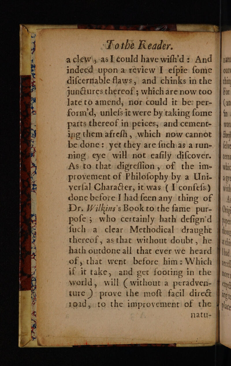 a clew\;.as I Could have with’d: And indeed upon.a review I efpie fome dif{cernable flaws, and chinks inthe junctures thereof ; which are now too late to amend; nor could it be: form d, unlets it were by taking fome parts thereof inipeices, and cement- ing them afrefh, which now cannot be done: yet they are fachas a run- ning eye will not eafily difcover. As to that digreflion, of the im- provement of Philofophy by a Uni- verial Character, it was (1 confefs) done before I hadfeen any thing of Dr. Wilkins’s Bookto the fame pur- | pofe ; who certainly hath defign’d | duch a clear Methodical draughe | thereof, asthac without doubt, he Jy hath ourdone all that ever we heard | of, that went before him: Which | if it take, ane get footing in the — will ( wit! 1out a peradven- | ure). prove the moft facil dire& }! ae, to the improvement of the natu- | J EERE ~ 6a . 43 ~