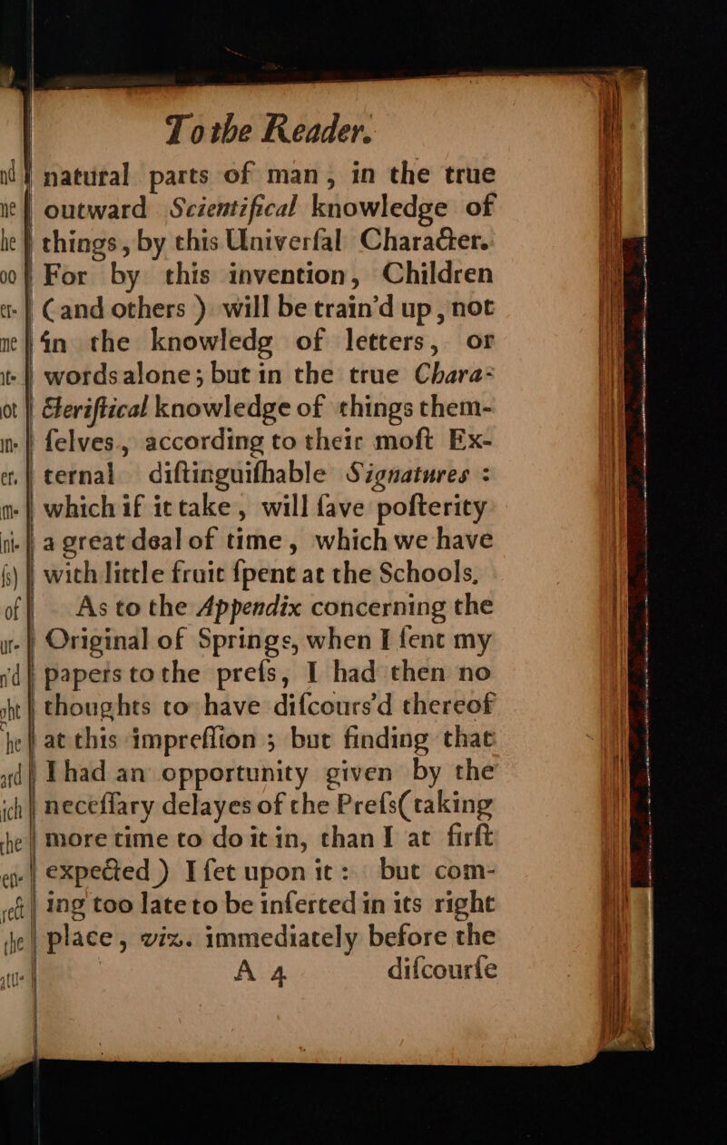 Ins ef, M Nt Totbe Reader. | outward Scientifical knowledge of | things, by this Univerfal Character. For by this invention, Children fn the knowledg of letters, or Geriftical knowledge of things them- felves. according to their moft Ex- ternal diftinguifhable Signatures : which if ittake , will fave pofterity a great deal of time, which we have | with little fruic {pent at the Schools, As to the Appendix concerning the | paperstothe prets, I had then no thoughts to have difcours’d thereof neceflary delayes of che Prefs(taking more time to doit in, than I at firft | expected ) Ifet upon it: but com- | ing too lateto be inferted in its right pear se oe ee ed n= a ee Sr a ga a ne RRR Gaara ce SOT TIS = man csr O gu (OIA SS
