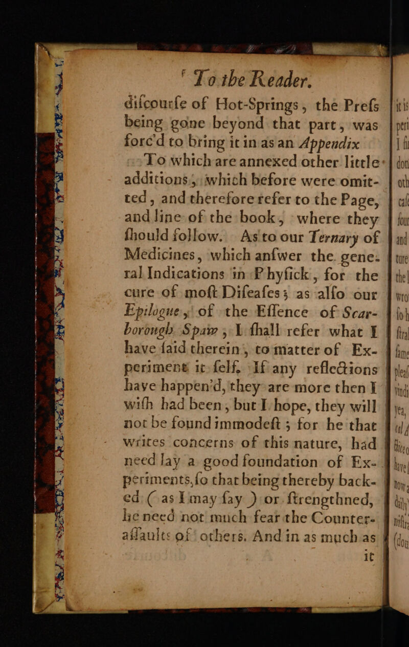 difcourfe of Hot-Springs, the Prefs being gone beyond that part, was forc'd to bring it in.as an Appendix To which are annexed other little: additions.) which before were omit- ted, and therefore refer to the Page, and line of the book, where they fhould follow. As to our Ternary of Medicines, which anfwer the. gene: ral Indications in Phyfick, for the cure of moft Difeafess as alfo our Epilogue, of the Effence of Scar- borough Spaw, \ fhall refer what 1 | perimeng it-felf. If any refleQions | wifh had been, but I-hope, they will |} not be foundimmodeft ; for he that 9. writes concerns of this nature, had 9§ need lay a good foundation of Ex- | periments, {fo char being thereby back- ed: (as Pmay fay ) or. ftrengthned, lye need not much fear the Counter- aflaults of others. And in as muchas |