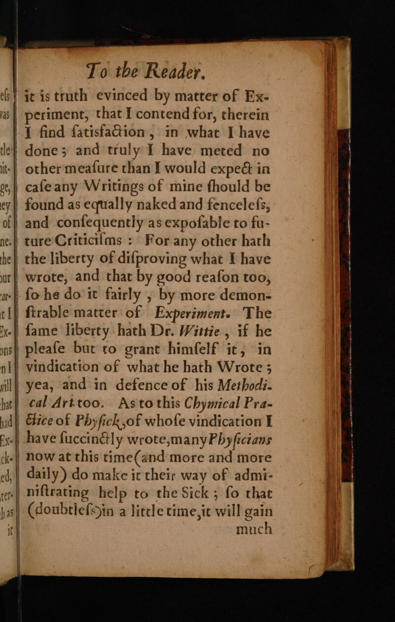 | i¢ is truth evinced by matter of Ex- 7 | periment, that I contend for, therein -1 find fatisfaGiion , in what I have le} done; and truly I have meted no it| other meafure than I would exped in ot, | cafeany Writings of mine fhould be ty) found as equally naked and fencelefs, of} and confequently as expofable to fu- nes} tare Criticilms : For any other hath he} the liberty of difproving what I have wt} wrote, and that by good reafon too, a} fo he do it fairly , by more demon- ti} ftrable matter of Experiment. The -) fame liberty hath De. Wittie , if he | pleafe bur to grant himfelf it, in vindication of what he hath Wrote 3 ill} yea, and in defence of his Method:- hat | cal Avrttoo. Astothis Chymical Pra- nad Cice of Phyfick of whofe vindication I fy.) have fuccinétly wrote,manyPhyficians ck- | now at this time(and more and more A pe | == «2 ee —— ed, daily) do make ic their way of admi- ter niftrating help to the Sick ; fo that has) (doubtlefsin a liccle time,ic will gain it} much