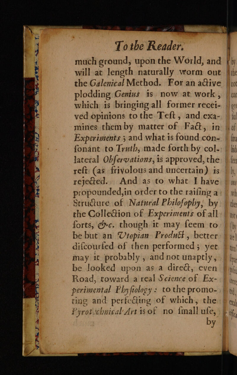 plodding Genius 1s. now at work , which: is bringing all former recei- ved opinions to the Tefit , and exa- mines them by matter of Fact, in Experiments 3 and what 1s found con- fonant to Truth, made forth by col- refi: (as frivolous and uncertain) is rejected... And as to what I have propounded,in order to the railing a Structure of Natural Philofopby, by the Collection of Experiments of all forts, Gc. though ic may feem to be but an Vrepian Produét , better difcourfed of then performed; yet may it probably , and not unaptly, be looked upon as a direct, even Road, toward a real Science of Ex- perimental Phyftology: to the promo- ring and perfecting of which, the Pyrotvchnical Art 1s 0f no imall ufe, by