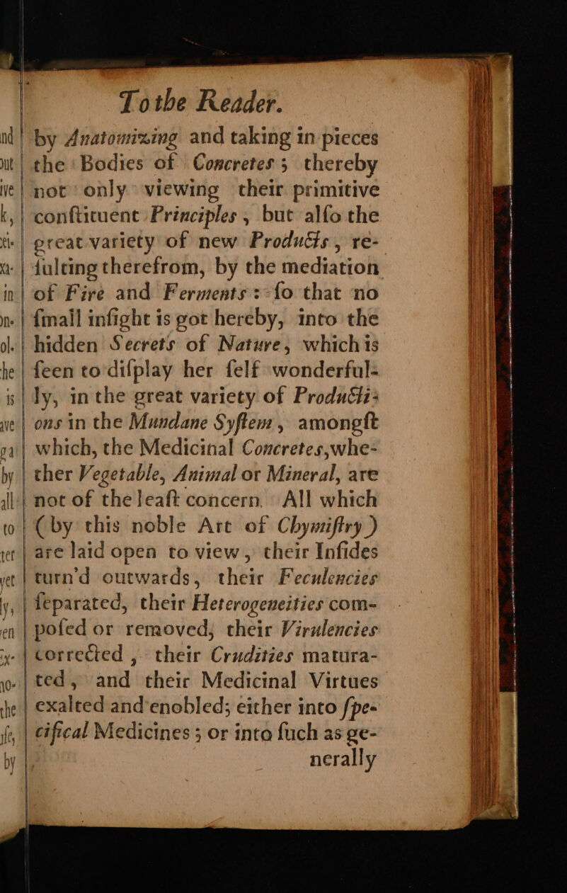 pe) ae ¢ — —— — cD cs — Totbe Reader. the ‘Bodies of Concretes 3 thereby not only viewing their primitive conftituent Principles , but alfo the preat-variety of new Products, re- of Fire and Ferments: {fo that ‘no {mall infight is got hereby, into the hidden Secrets of Nature, whichis feen to'dilfplay her felf wonderful- ly, in the great variety of Produéii: ons in the Mundane Syftem, amongft which, the Medicinal Concretes,whe- ther Vegetable, Animal or Minkral: are not of the leaft concern. All which are laid open to view , their Infides feparated, their Heterogeneities com- corrected , their Crigdive’s matura- ted, and theic Medicinal Virtues cifical Medicines ; or into {uch as ge- nerally