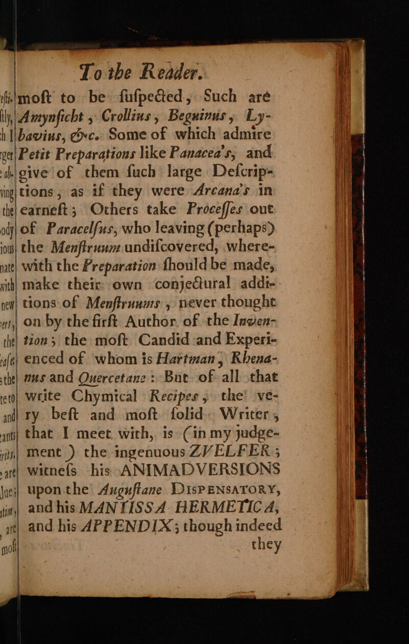 alt re tO and — TULL Are sit ; art mol To ibe Reader. — Amynficht , Crollins, Beguinus, Ly- bavius, exc. Some of which admire |\Petit Preparations like Panacea’s, and give of them fuch large Defcrip- piven as if they were Arcana’s in earneft; Others take Proceffes out lof Paracelfus, who leaving (perhaps) with the Preparation fhould be made, make their: own conjectural addi- tions of Menflrunms , never thought on by the firft Author. of the Ingen- tion; the moft Candid and Experi- | enced of whom is Hartman, Rhena- nus and Quercetane: But of- all that write Chymical Recipes, the’ ve- iry beft and moft folid. Writer , that I meet, with,. is (in my judge- ment ) the ingenuous ZVELFER ; | witnefs his ANIMADVERSIONS upon. the Auguftane DIsPENSATORY, | and his MANTISSA HERMETIC 4, | and his APPENDIX; though indeed | ae : ev they ;