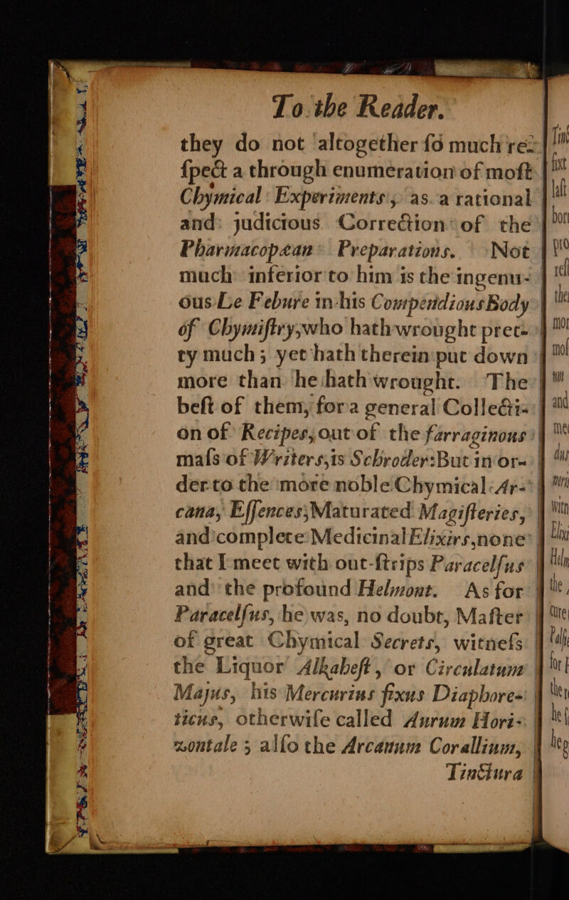 ee a et Le To. the Reader. they do not ‘altogether fo much rez {pec a through enumeration of moft. | Chymical Experiments’, as.a rational and: judictous. Correction: of the Pharmacopean Preparations. | Not much inferior'to him is the ingenu- ous: Le Febure in-his Compendious Body ry much; yet hath therein:puc down on of Recipes, outof the farraginous maf{s of Writer s,is Schroder:But in'or- derto the more noble Chymical:4r- and’ the profound Helwont. As for Paracelfus, he was, no doubt, Matter of great Chymical Secrets, witnefs the Liquor Alkaheft , or Circulatum | Majus, his Mercurins fixus Diapbores' | ticus, otherwife called Aurum Hori | xoutale 5 allo the Arcanum Coralliuus, | | | |