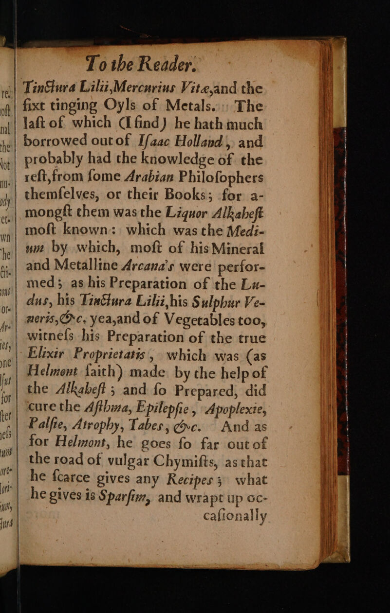 | Tin&tura Lili,Mercurius Vitejand the laft of which (Ifind) he hath much borrowed outof Ifaac Holland, and | probably had the knowledge of the _ reft,from fome Arabian Philofophers themfelves, or their Books; for a- mong& them wasthe Liquor Alkaheft moft known: which was the Med:- um by which, moft of his Mineral and Metalline Arcana’s were perfor- med; as his Preparation of the La- | dus, his Tieétura Lilji,his § ulpbur Ve~ witnels his Preparation of the true | Elixir Proprietatis, which was (as Helmont faith) made. by the help of | the Alkabeft ; and fo Prepared, did _ cure the Afthma, Epilepfie , Apoplexie, Palfie, Atrophy, Tabes, vc. And as | for Helmont, he goes fo far out of the road of vulgar Chymifts, as that | he gives 18 Sparfinz, and wrapt up Gc- cafionally ema — eg a NT NE pO ERE mai a gas en ABI HE