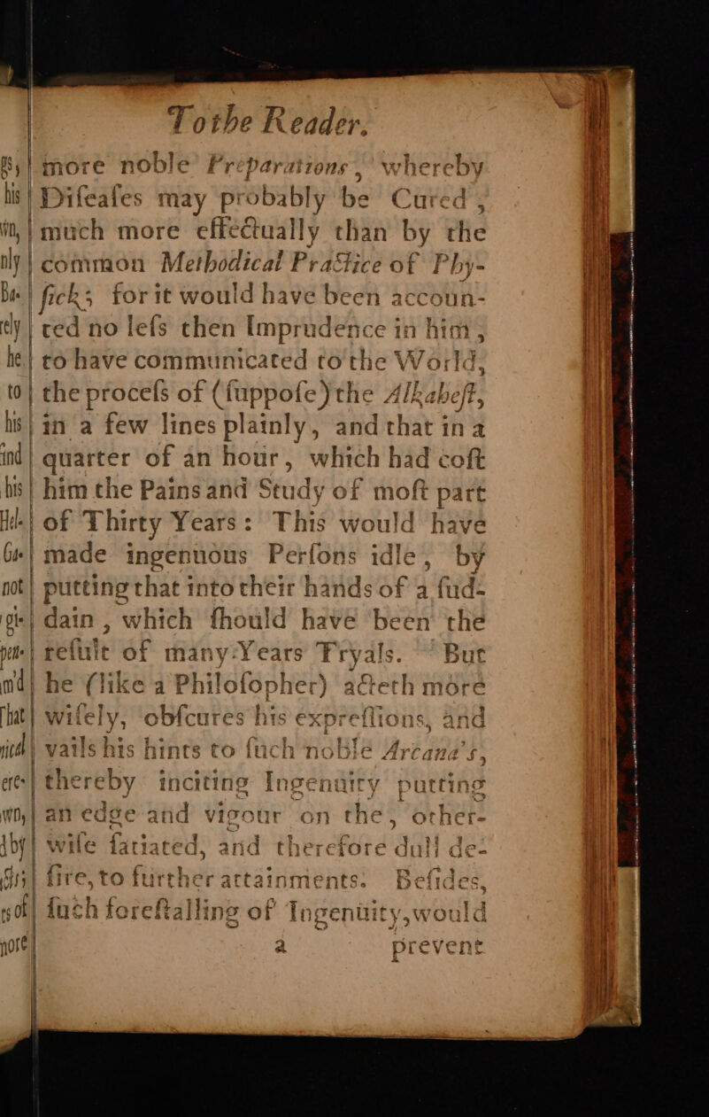 ; oR z |more noble’ Preparations,’ wh sabi his | Difeafes may Pp probably be Cured. i, | much more effeGually than by Clie nly |common Methodical Pra&amp;ice of Phy- Ba | fick, for it would have been accoun- tly | ced no lefs then Imprudence i in him , he | co have communicated to the World, to} the procefs of (fuppofe) the Alkabeff, hs} an a few lines s plainly, and hay $ ina ind | quarter of an hour, which had coft bs} him the Pains and Study of mof part of Thirty Years: THe} would have (#| made ingennous Perfons idle , _by pot} putting that into their hands of a fud- gt} dain, which fhould have ‘been the pt | refute of many-Years Pry: als. ~ But md} bh e (like a Philofopher) ac&amp;eth more hat} wil nah ah obfcures | his expreflions, and ich | vails his hinrs to fuch noble Arcana s. eres | Bitchy. inciting Ingenuiry putting wo,} an edge atid vigour on the , orher- {by} wile fatiaced, and th: ird'da i de- S| fire, to further actainments a ide 40] fuch foreftallin ge of Tngentit a *