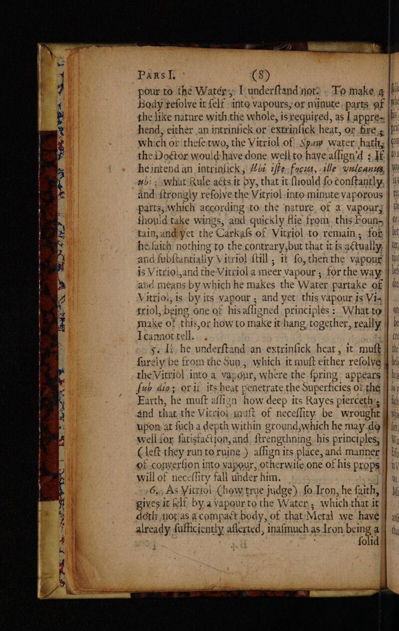 = Nigh see te er ee ee Pars |, ° (8) pour to the Watery [ underftand not) . To make g Body refolve it felt inte vapours, or minute, parts | hend, either .an intrintick or extrinfick heat, or fire,s which ov thete two, the Vitriol of Spay water hath; the Doctor would: have done well to have alli ign’d 3 If | he intend an tncrinlick Hos afte focus, alle vulcanits, wb: . what Rule acts tt by, that it fliould fo conftantly, | parts, which according.to the nature, ot a, vapour, | fhowidtake wings, and quickly Hie from. this: Founs | tain, andyyet the -Carka of Vitriol to remain, for he faich nothing to the contrary,but that it ts a¢ Aually, and fubftantially Vitriol ftill, it fo, chen the vapour is Vitriol,and the Vitriol a meer vapour, forthe way | atid means by which he makes the Water partake of triol, being one of his alll gned. principles: What to’ make of this,or howto make it hang, together, really I cannot Fell 5 di, he underftand an extrinfick heat , 1 mutt furely be from the Sua, which it muft either refolve | fub dio; orii its heat penetrate the Supertficies Of the | | weil for fatistaction, and ftrengthning his principles; | (left they run toruine.) aflign irs place, and manner | 9f convertion into vapeur, otherwile one of his props. will of neceffity fall under him. 6x, AS Vitriol (how.true judge) fo Iron, he faith, | gives it eli by a vapour to the Water; which that it doth notias acompact body, of thatyMetal we have! already fafhicjently aflerted, inafmuch as.tIron being a, ' folid, {con to Wo