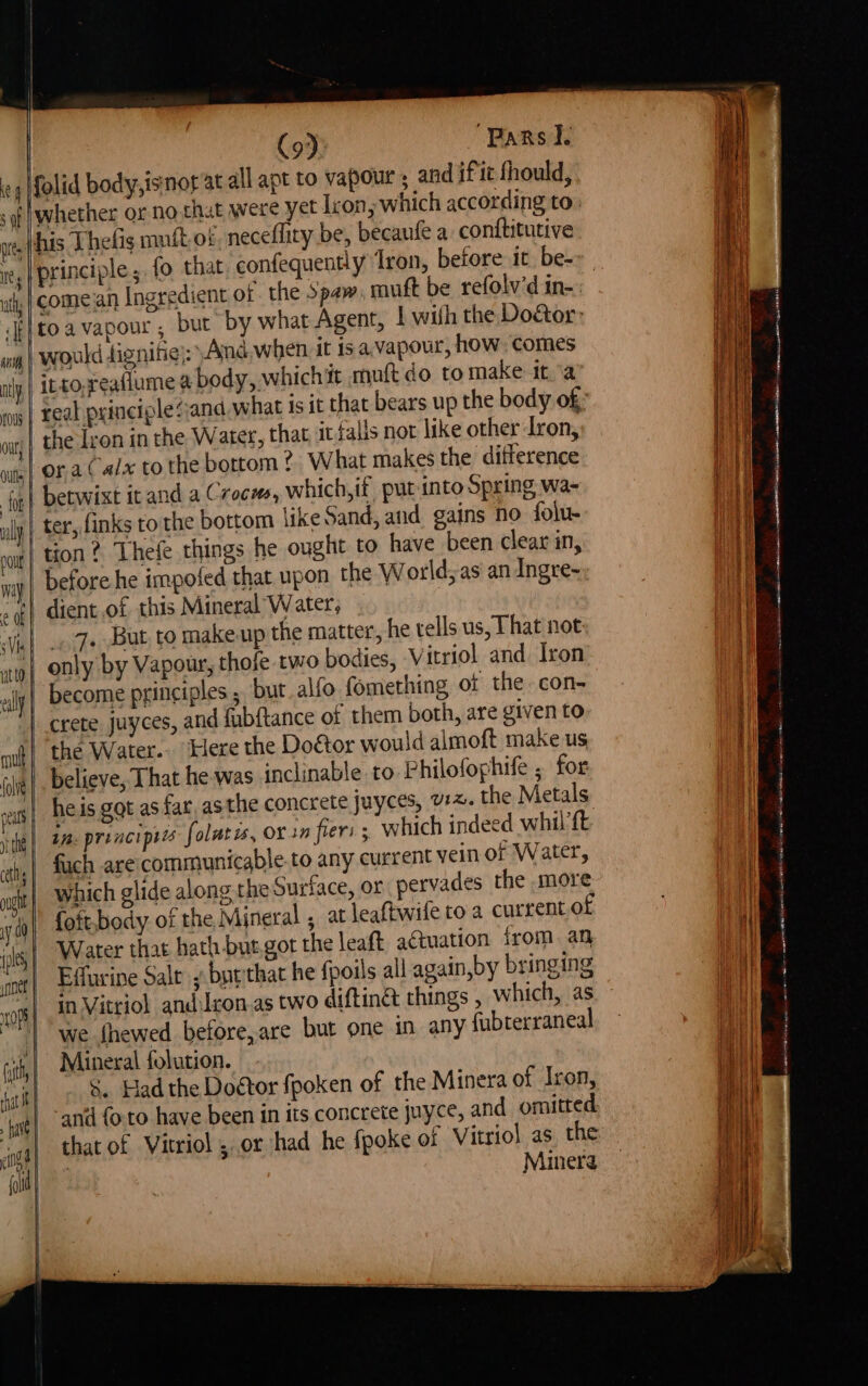 | ii | | | (9). ‘Parsi. 4 folid body,isnor at allapt to vapour ; and if it fhould, sof |Whether or no chat were yet lron, which according to: nres| hs Thetis muit-of neceflity be, becaufe a. conftitutive ite | principle ; fo that confequently Iron, before it be- i toa vapour, but by what Agent, | wilh the Do&tor wy | Would dignifie):” And.when it is a.,vapour, how, comes ;| it-to,reaflume a body, whichit mult do to make ita ing | Feal principle sand what is it that bears up the body of: | the Iron inthe Water, that, it falls nor like other Iron, ora(alx to the bottom? What makes the difference pe} betwixt itand a Crocms, which,if put-into Spring wa- ull | tee finks to the bottom like Sand, and gains no folu- sl tion? Thefe things he ought to have been clear in, before he impofed that upon the World;as an Ingre- dient of this Mineral Water, | Viel - 7+-But, to makeup the matter, he tells us, That not: | only by Vapour, thofe two bodies, Vitriol and Iron ally become principles ;. but. alio fomething of the con- | crete juyces, and fubftance of them both, are given to the Water. Here the Doctor would almoft make us pi! . believe, That he was inclinable to Philofophife ; for | heis got as far, asthe concrete juyces, 12. the Metals peut pia pice eee : ip o ie | Be prenciptes folatss, OX in fier: ; Which indeed whil {t ily “ 4 . a Py ® not} Edfurine Salt ; butthat he fpoils all again,by bringing ors} 22 Vitriol andilcon.as two diftinet things , which, as egy) | we fhewed before,are but one in any fubterraneal with | Mineral folution. &. Had the Doctor fpoken of the Minera of Iron, -and {oto have been in its concrete juyce, and omitted Minera ee ne lit a mS aie ~ rsa a par gas (ORES