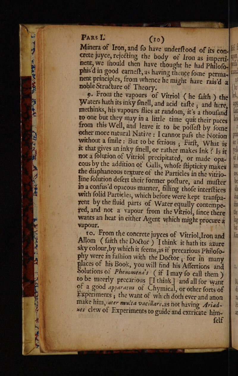 ¥ Pars I. (ro) a Minera of Iron, and fo have’ underftood of ite con.) ’ crete juyce, rejecting the body of Iron as imperti.| nent, we {hould then have thought he had Philof.|! phis din good earneft, as having thence fome permas nent principles, from whence he might have rais’d a| noble Structure of Theory. 9- Prom the vapours ‘of Vitriol ( he faith ) the| Waters hath its inky fmell, and acid tafte ; and here, methinks, his vapours flies at random, it’s a thoufand. to one but they may ina little time quit their paces | from this Well, and leave it to be pofleft by fome| other more natural Native : I cannot pals the Notion | without a {mile : But to be ferious ; birt, What is | ut that gives an inky fmell, or rather makes Ink ? Is it | eh not a folution of Vitriol precipitated, or made opa- | ©! cous by the addition of Galls, whofe ftipticity makes the diaphaneous texture of the Particles in the vitrio- | Vine folution defert their former pofture, and mufter in a confus’d opacous manner, filling thofe interftices } with folid Particles, which before were kept tranfpa- yent by the fluid parts of Water equally contempe. | ted, and not a vapour from the Vitriol, fince there | wants an heat in either Agent which might procure 4 | vapour. Hie Lr Wa ee to. From the concrete juyces of Vitriol,Iron and Allom ( faith the Doétor) [ think: it hath its azure | sky colour,by which it feems,as if precarious Philofo- | phy were in fathion with the Doétor .: for in ‘many | places of his Book, you will find hig Affertions and | Solutions of Phenomena’s’ (if I may fo call them ) to be meerly precarious [I think} and all for want — of a good apparacws of Chymical, or other forts of Experiments ; the want of which doth ever and anon make him,:ster me/ta vacillare.as not having Ariad- mes clew of Experiments to guide and extricate him- felf | te ee q )