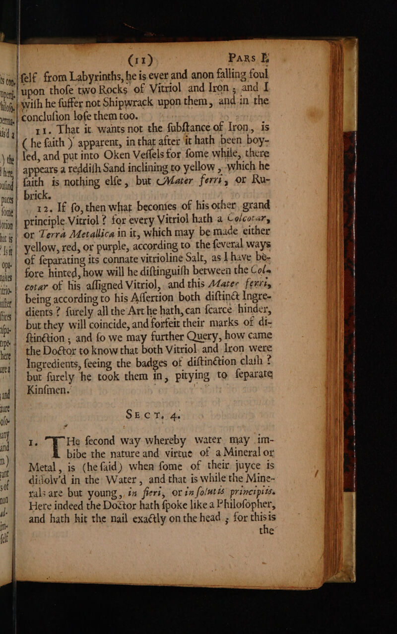 llof iets sd g ) the land | aces | fone otto | hat ts } at tt Opts | nakes | tte uler | ices | fp ne here | me | and ure ie | ably and n) | att sof | (11) Pars |, upon thofe two Rocks of Vitriol. and Iron, and I with he fuffer not Shipwrack upon them, and in the conclufion lofe them too. : 11. That it. wants not the fubftance of Iron,, is (he faith )' apparent, in thar after ‘it hath been. boy- led, and-put into Oken Veflels for fome while, there appears a reddifh Sand inclining to yellow , ‘which he faith is nothing elfe, but Afater ferr+, or Ru- brick. | 12. If fo, then what becontes of his other grand principle. Vitriol ? for every Vitriol hath a Ce/corar, or Terra Metallica in it, which may be made either yellow, red, or purple, according to the feveral ways of feparating its connate vitrioline Salt, as I have bé- fore hinted, how will he diftinguifh berween the Cols cotar of his afligned Vitriol, and this AZater ferris dients ? furely all the Arthe hath, can fcarce, hinder, but they will coincide, and forfeit their marks of di- ftin@tion ; and fo we may further Query, how came the Doétor to know that both Vitriol. and Iron were Ingredients, feeing the badges of diftinétion clath ? but furely he took them in, pitying to feparate Kinfmen. : . SECT. 4. I. He fecond way whereby water may 1m- EB bibe the nature and virtue of a Mineral or Metal, is (he faid’) when fome of their juyce is didjolv’d in the Water , and that is while the Mine- gals are but young, ia fiert, or in folut7s principits. Here indeed the Do<tor hath fpoke like a Philofopher, and hath hit the nail exaétly on the head ; for thisis the em se ee een Se a ae UR A A ad Sle ye