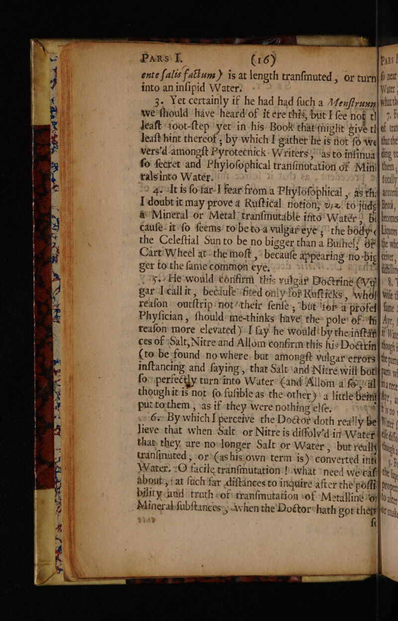 a reggae earns sermseersagin aon OPN J fer SD a Mo Boe 2 are UE PARs’ f. (1 6) Pars | ente falts fattum ) is at length tranfmuted , or turn| fi mt into an infipid Water. &gt;, Bi bones ye’; ‘the body: qf Lins gger than a Buihels Oe fhe wh Cart'Wheel atthe moft ,° becaufe appearing no -Big] tive, ger tothe fame common eye, 229 28 eens Ulin 5. He would confirm this vulgar’ Do@ting CVay 8. gar Tcailit, becault fited only for Ruticks , ‘whol Wile 1 reaion out{trip not their fenle , bat for 4 profed§ fine Phyfician , fhould:me-thinks have the» pole: of fy Apr, reafon more elevated). | fay he would! by theintany if Wy ces of “Salt, Nitre and Allom confirm this his Do€ticin} tn (to be found nowhere. but amoneft vulgar errors |tepn inftancing and faying», that Salt ‘and Nitre will bol pas y fo: perfectly turn'into Water’ Cand 'Alloma fo, Maree thoughit is not fo fultbleas the other) a lictleDemyply, , puctothem , as if they were nothing elfe, bo ane 6« By which I perceive the Doétor doth really Bel Mite lieve that when Salt. or Nitre is diffolv’d in Watet ttl, that: they, are no longer Salt or Water) but really} ti tran{muted , or as his own term is) converted inti} Water. :O facile tranfmutation |). what need werdat iy abouts, at fuch far diftinces to inquire after the pofli} Prone bidity add trath of tranfinutation vof Metalling Ojo alte Fr tak, fe