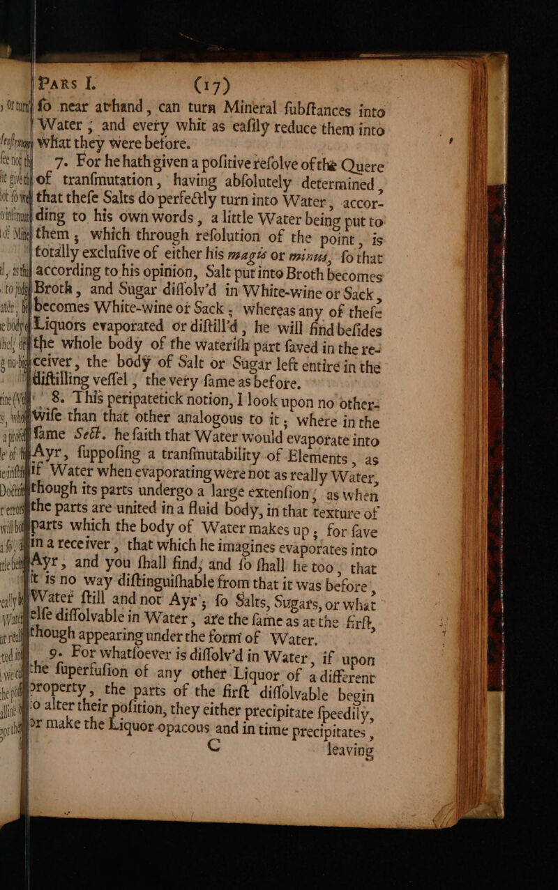 fo near athand, can turn Mineral fubftances into Water ; and evety whit as eafily reduce them into whiat they were before. . | 7. For he hath given a pofitive refolve of the Quere of tranfmutation, having abfolutely determined ; that thefe Salts do perfectly turn into Water, accor- ding to his own words, a little Water being put to them ; which through refolution of the point , is totally exclufive of either his magts or minus, fo that according to his opinion, Salt put into Broth becomes ‘to ida Broth , and Sugar diflolv’d in White-wine or Sack 3 arb becomes White-wine o¢ Sack Whereas any of thefe ebidry| Liquors evaporated or diltill'd , he will find befides he! ctf the whole body of the waterilh part faved in the re- nob ceiver , the body of Salt or Sugar left entire in the '/diftilling veffel , the very fame as before. in(V' ' 8. This peripatetick notion, I look upon no other: : wn wife than that other analogous to it; where inthe inal ifame Seéf. he faith that Water would evaporate into eoétwAyr, fuppofing a tranfinutability of Elements , as eiitigtt Water when evaporating were not as reall y Water, Doctiithough its parts undergo a large extenfion; as When verti ithe parts are united ina fluid body, in that texture of vil bigParts which the body of Water makes up; for fave ‘8 ima receiver » that which he imagines evaporates into evar, and you fhall find; and fo fhall he too, that jt isno way diftinguifhable from that it was before j lye Water frill and not Ayr’; fo Salts, Sugars, or What wane elf diffolvable in Water , are the fame as atthe frit, though appearing under the form of Water. 9- For whatfoever is diffolv’d in Water, if upon ihe fuperfufion of any other Liquor of a different Jtoperty , the parts of the firft diffolvable begin 0 alter their pofition, they either precipitate {peedily, yar make the Liquor opacous and in time precipitates , it C leaving | | | y Of tur Lub ray ee not th it giveth ot fo We 0 thttnuath of Mine 1 ume 1 yas thi TH tart AOE rte srt gag (0888 a a ed ee — -iitine aes ASA ie mas ee ANNO wh ae