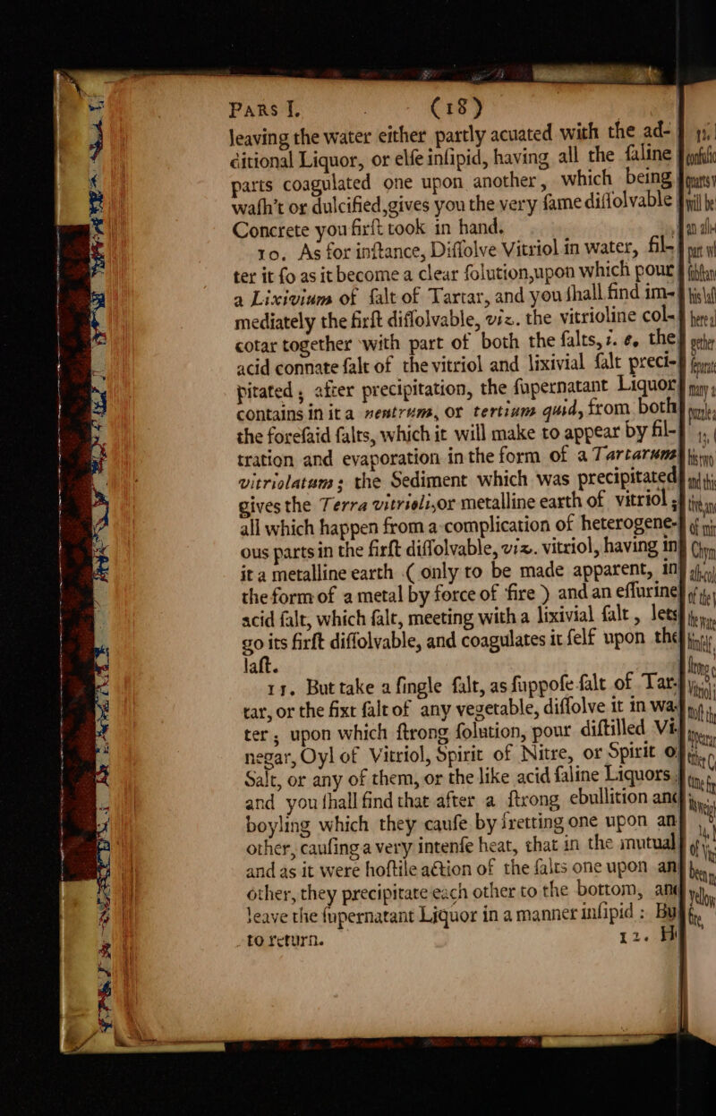 Jeaving the water either partly acuated with the ad- 9 yy), ditional Liquor, or elfe infipid, having all the faline J iat parts coagulated one upon another , which being | puts wath’t or dulcified gives you the very fame diflolvable iyi hy Concrete you firft took in hand, Aa ale ro, As for inftance, Diffolve Vitriol in water, fil. | bt ter it fo as it become a clear folution,upon which pout § fh a Lixivinm of falt of Tartar, and you fhall find im-9 jjs\,) mediately the firft diflolvable, vz. the vitrioline COL § here, cotar together with part of both the falts, i. Oy THE sete acid connate falt of the vitriol and lixivial {alt prect- brn pitated , after precipitation, the fupernatant Liquor’) yy contains in ita nentrum, or tertians quid, from bothy wn}. the forefaid falts, which it will make to appear by Hl-f , tration and evaporation inthe form of a Tarcarwma) tinny vitriolatam +s the Sediment which was precipitated | in 4, gives the Terra vitrieli,or metalline earth of vitriol sf thay all which happen from a complication of heterogene-} a ous partsin the firft diffolvable, viz. vitriol, having i} (jj, it a metalline earth ( only to be made apparent, 10} 9.) the form of a metal by force of ‘fire ) and an effurine scid falt, which falt, meeting with a lixivial falt , lets go its firft diffolvable, and coagulates it felf upon thef pin laft. : hin 11. Buttake afingle falt, as fuppof falt of Tar, car, or the fixt falrof any vegetable, diffolve it in wa na ter, upon which ftrong folution, pour diftilled VEEP negar, Oyl of Vitriol, Spirit of Nitre, or Spirit 0} diac Salt, or any of them, or the like acid faline Liquors | toc and you fhall find that after a {trong ebullition an¢ ie boyling which they caufe by fretting one upon an y other, caufing a very intenfe heat, chat in the mutual} and as it were hoftile aétion of the falts one upon any} other, they precipitate each other to the bottom, ani y Jeave the {upernatant Liquor in a manner infipid : Bul _to return. 2. Hi