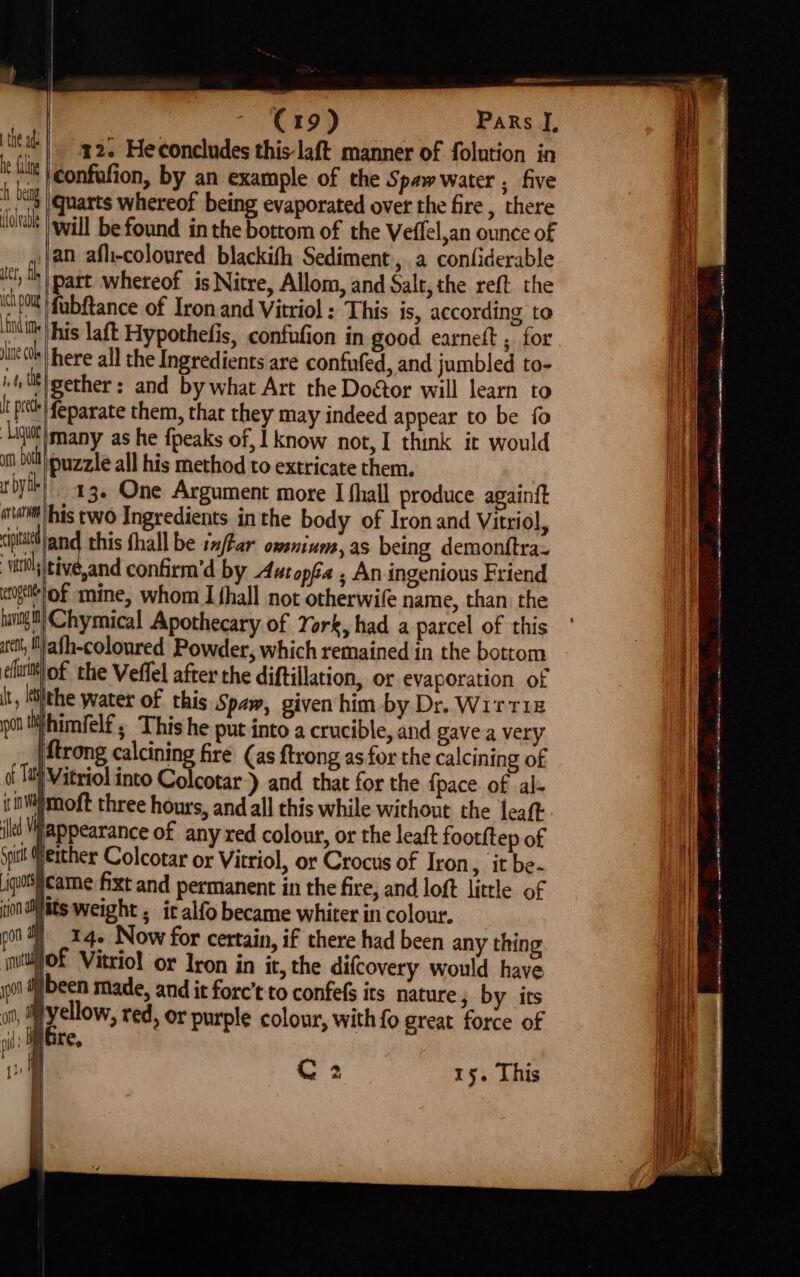 12. Heconcludes this-laft manner of folution in confufion, by an example of the Spaw water , five quarts whereof being evaporated over the fire , there will be found inthe bottom of the Veffel,an ounce of an afh-coloured blackith Sediment, a confiderable ef part whereof is Nitre, Allom, and Salt, the reft the pO fubfance of Iron and Vitriol : This is, according to a his laft Hypothefis, confufion in good earneft ; for line tk} here all the Ingredients are confufed, and jumbled to- itt gether: and by what Art the Dodtor will learn to I ph feparate them, that they may indeed appear to be {0 ‘Ligutt} many as he {peaks of, | know not, I think it would un bt ©uzzle all his method to extricate them. rbyth) 43. One Argument more I fhall produce againft «atmtlhis two Ingredients inthe body of Iron and Vitriol, cpa and this fhall be ix/far owsnium, as being demonftra- vii, tive,and confirm’d by Autopéa , An ingenious Friend «gett of mine, whom I fhall not otherwife name, than the tamig tt} Chymical Apothecary of York, had a parcel of this tet, Mlath-coloured Powder, which remained in the bottom ficttl of the Veffel after the diftillation, or evaporation of it, lithe water of this Spaw, given him by Dr. WirT1z ou iihimfelf ; This he put into a crucible, and gavea very Mtrong calcining fire (as ftrong as for the calcining of of Ta )Vitriol into Colcotar)) and that for the {pace of -al- iimWimoft three hours, and all this while without the leaft iltt appearance of any red colour, or the leaft footftep of Spit (either Colcotar or Vitriol, or Crocus of Iron, it be- iqosicame fixt and permanent in the fire, and loft little of ion diiats weight ; it alfo became whiter in colour. pot i) _.24- Now for certain, if there had been any thing mittMO£ Vitriol or Iron in it, the difcovery would have yt been made, and it forc’t to confets its nature, by its a .gitade red, or purple colour, with fo great force of ni 4 | re, ju i i t the ad: he fang A beng ffolvable C2 15. This ie { , eS ee a om a meme cate a - , PSSST OE eo ee epeel On at eo Nt nem ete a mn ee ey re opera a se ge (OSRE NS