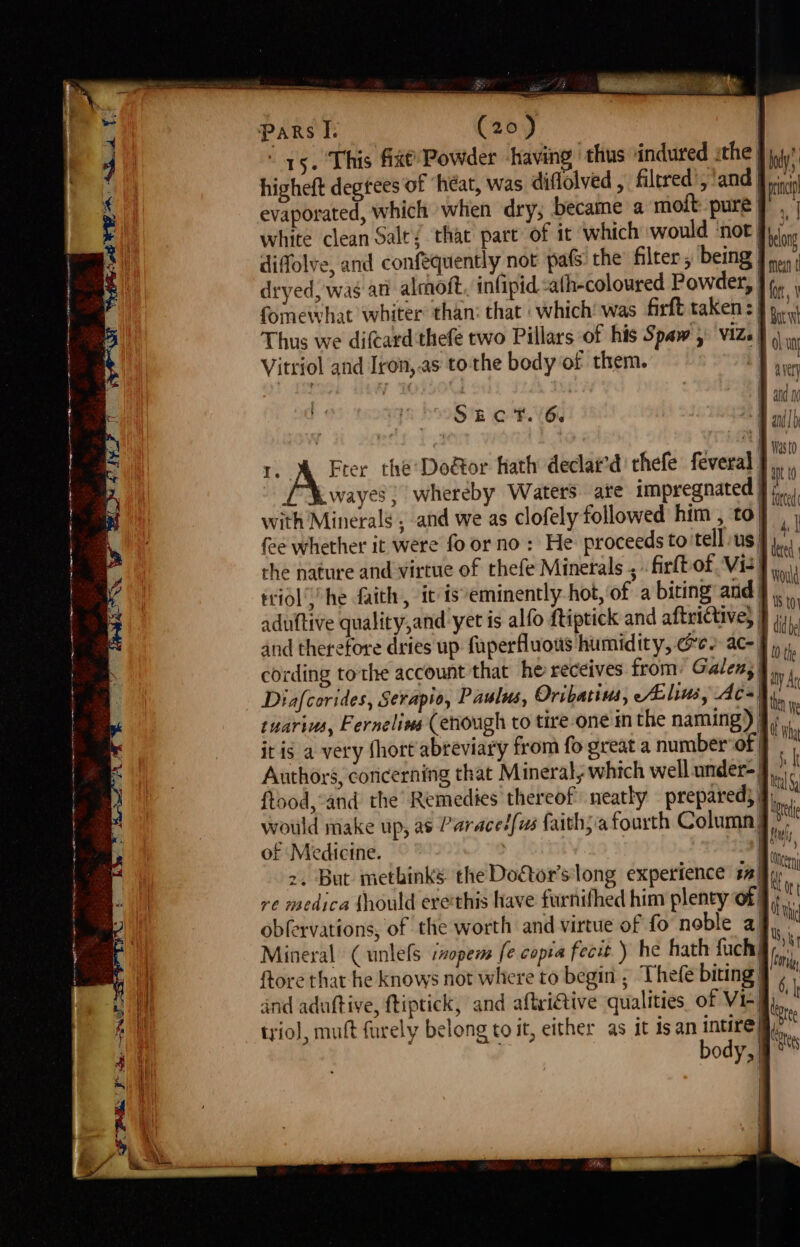 a el = neg pe ge \ OPN se NOS PE . pars I. (20) | 15. This fit’ Powder ‘having thus indured ithe J jj higheft degtees of ‘héat, was diflolved , filtred ,'and a evaporated, which when dry; became a moft pure |, white clean Salt! that part of it which would ‘not | ng diffolve, and confequently not pafs the filter, being Frei} dryed, wag ati aloft. infipid -ath-coloured Powder, J, fomewhat whiter than: that which’ was firft taken: } 9, Thus we difcard'thefe two Pillars of his Spaw 5° viz} |) Vitriol and Iron,.as tothe body of them. | “ ing : | A adn i dig SECT. 6. | ant] nes so ) , a tO 1. &amp; Fter the Doétor Kath declat’d thefe feveral J, £ Kwayes ; whereby Waters ate impregnated | A with Minerals , and we as clofely followed him , to 1 ; fee whether it were fo or no: He proceeds to'tell us} he the nature and virtue of thefe Minetals , firlbof Vie]... ttiol’y’ he faith, it is*eminently hot, of a biting and § . r aduftive quality,and yer is alfo ftiptick and aftrictive} I jy. and therefore dries up fuperfluous humidity, ee ac- cording tothe account that he receives from: Galen, | Diafcorides, Serapio, Paulus, Oribatius, /ALlius, Ac=hy tuarius, Fernelins (enough to tire one im the naming) 9, it is a very short abreviary from fo great a number of | Authors, coricerning that Mineral, which well under-: ftood,’and the Remedies thereof neatly prepared) wotild make up, as Paraced/us faith;’a fourth Column of Medicine. &gt;, But methinks the Doétor’s long experience say re medica should erethis have furnifhed him plenty of; obfervations, of the worth and virtue of fo noble a) Mineral (unlefs izopem fe copia fecit ) he hath fuch! ftore that he knows not where to begin ; Thefe biting: and aduftive, ftiptick, and aftri@tive qualities of Vie trio), muft furely belong to it, either as it isan intire body, §° |