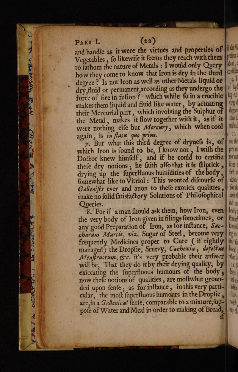 and handle as it were the virtues and: properties of | i heh Vegetables ; fo likewife it feems they reach with therm jp! to tathom the nature of Metals : I would only Query | Mal, | how they come to know that Iron is dry in the third, | sill degree? Is not Iron as well as other Metals liquid or |! dry, fluid or permanent,according as they undergo the | 0 hi force of fire in fufion? which while fo ina crucible | {ij © makesthem liquid and fluid like water, by actuating ving d their Mercurial part, which involving the Sulphur of dear the Metal, makes it how together with it, as if it } ti( were nothing elfe but A4Zercury, which when cool § iit! again, is inflate quo prins. ao z. But what this third degree of drynelS is, of | iti which Iron is found to be, I knownot , I wih the | ps Doftor knew himfelf, and if he could to certifie } iva thefe dry notions, he faith alfo that itis ftiptick | itis drying up the fuperfluous humidities of the body, J ih fomewhat like to Vittiol : This wonted difcourfe of } «or Gallenifts ever and anon to thefe exotick qualities , } firth make no folid fatisfa€tory Solutions of Philofophical } doi Queries. | | 8. Forif aman fhould ask them, how Iron, even } deity the very body of Iron given in filings fometimes, or | fin any good Preparation of Iron, asforinftance, Sac-) isn charum Martis, viz. Sugar of Steel, become very } ity) frequently Medicines proper to Cure (if rightly} to f managed ) the Dropfie, Scurvy, Cachexia, defettus) Vn, Menftrucrum, @c. it’s very probable their anfwer } thy willbe, That they do itby their drying quality, by} 11,3 exiccating the fuperfluons humours of the body 5} hy: now thefe notions of qualities , are moftwhat groun-} ty A ded upon fenfe , as for inftance, inthis very parti-} ij, | cular, the moft fuperfluous humours in the Dropfie , } lis are,ina Gallenica! fenfe, comparable to a mixture, fup-| wit, pofe of Water and Meal in order to making of oa 1 te, qe O A 4B YS wo OY, Sa a a I er ES ee sie = => 7 i q a ~ s FS ae SSPE Se RAE BB i.