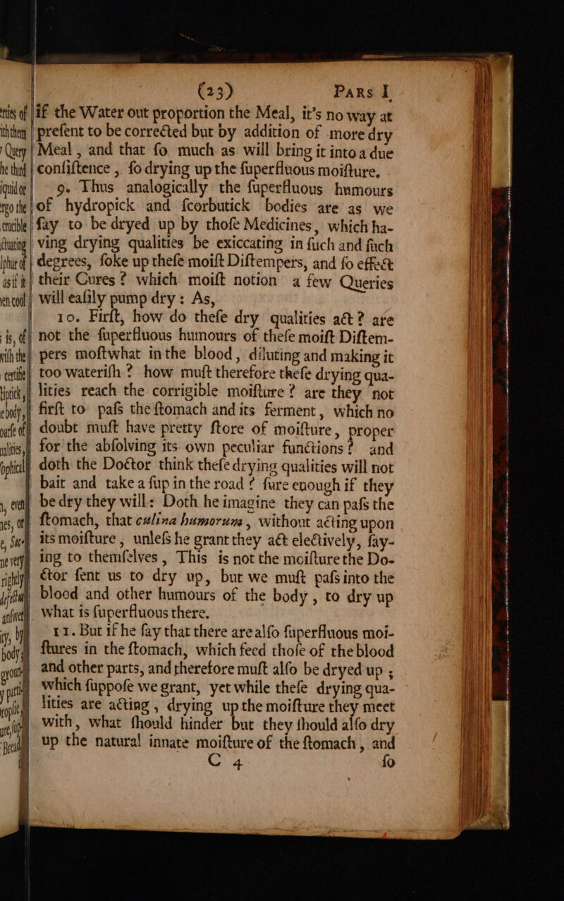 tts of JHE the Water out proportion the Meal, it’s no way at ththen | prefent to be correéted but by addition of more dry Query Meal , and that fo much as will bring it intoa due he tind | Confiftence , fo drying up the fuperfluous moifture. qudee| 9+ Lhus analogically the fuperfluous humours notte} OF hydropick and f{corbutick bodies are as we nible | fay to be dryed up by thofe Medicines, which ha- dhaing | Ving drying qualities be exiccating in {uch and fach phurof | degrees, foke up thefe moift Diftempers, and fo effet gift} their Cures ? which moift notion a few Queries enol) Will eafily pump dry: As, | 10. Firft, how do thefe dry qualities a&t? are is, of} not the fuperfluous humours of thefe moift Diftem- iihte} pers moftwhat inthe blood, diluting and making it ‘tie too waterifh ? how muft therefore thefe drying qua- inti, lities reach the corrigible moifture ? are they not cindy, firft to: pafS the ftomach and its ferment, which no te off doubt muft have pretty ftore of moifture, proper ultis,, for the abfolving its own peculiar functions? and pic doth the Doétor think thefe drying qualities will not | bait and take a fup inthe road ¢ fure enough if they bedry they will: Doth he imagine they can pafs the ftomach, that clina humorum , without aéting upon its moifture , unlefs he grant they aé electively, fay- eveyy Ng to themfelves, This is not the moifturethe Do- righlyy tor fent us to dry up, but we muft pafsinto the ify blood and other humours of the body , to dry up sfiety What is fuperfluous there. 7) aes But if he fay that there are alfo fuperfluous moi- body ftures in the {tomach, which feed thofe of the blood Se pats af nay | l, even ies, OFF 6, Sie) \ | which fuppofe we grant, yet while thefe drying qua- lities are ating , drying up the moifture they meet with, what fhould hinder but they fhould alfo dry ged) UP the natural innate moifture of the ftomach , and i C 4 fo i | \ ae Sree